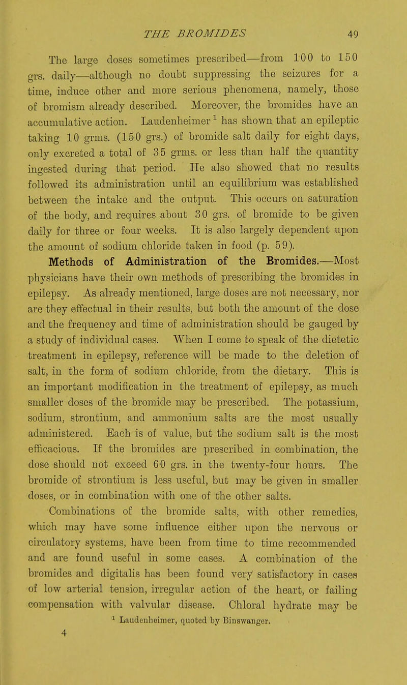 The large closes sometimes prescribed—from 100 to 150 grs. daily—although no doubt suppressing the seizures for a time, induce other and more serious phenomena, namely, those of bromism already described. Moreover, the bromides have an accumulative action. Laudenheimer ^ has shown that an epileptic taking 10 grms. (150 grs.) of bromide salt daily for eight days, only excreted a total of 35 grms. or less than half the quantity ingested during that period. He also showed that no results followed its administration until an equilibrium was established between the intake and the output. This occurs on saturation of the body, and requires about 30 grs. of bromide to be given daily for three or four weeks. It is also largely dependent upon the amount of sodium chloride taken in food (p. 59). Methods of Administration of the Bromides.—Most physicians have their own methods of prescribing the bromides in epilepsy. As already mentioned, large doses are not necessary, nor are they effectual in their results, but both the amount of the dose and the frequency and time of administration should be gauged by a study of individual cases. When I come to speak of the dietetic treatment in epilepsy, reference will be made to the deletion of salt, in the form of sodium chloride, from the dietary. This is an important modification in the treatment of epilepsy, as much smaller doses of the bromide may be prescribed. The potassium, sodium, strontium, and ammonium salts are the most usually administered. Each is of value, but the sodium salt is the most efficacious. If the bromides are prescribed in combination, the dose should not exceed 60 grs. in the twenty-four hours. The bromide of strontium is less useful, but may be given in smaller doses, or in combination with one of the other salts. Combinations of the bromide salts, with other remedies, which may have some influence either upon the nervous or circulatory systems, have been from time to time recommended and are found useful in some cases. A combination of the bromides and digitalis has been found very satisfactory in cases of low arterial tension, irregular action of the heart, or failing compensation with valvular disease. Chloral hydrate may be ^ Laudenheimer, quoted by Binswanger. 4