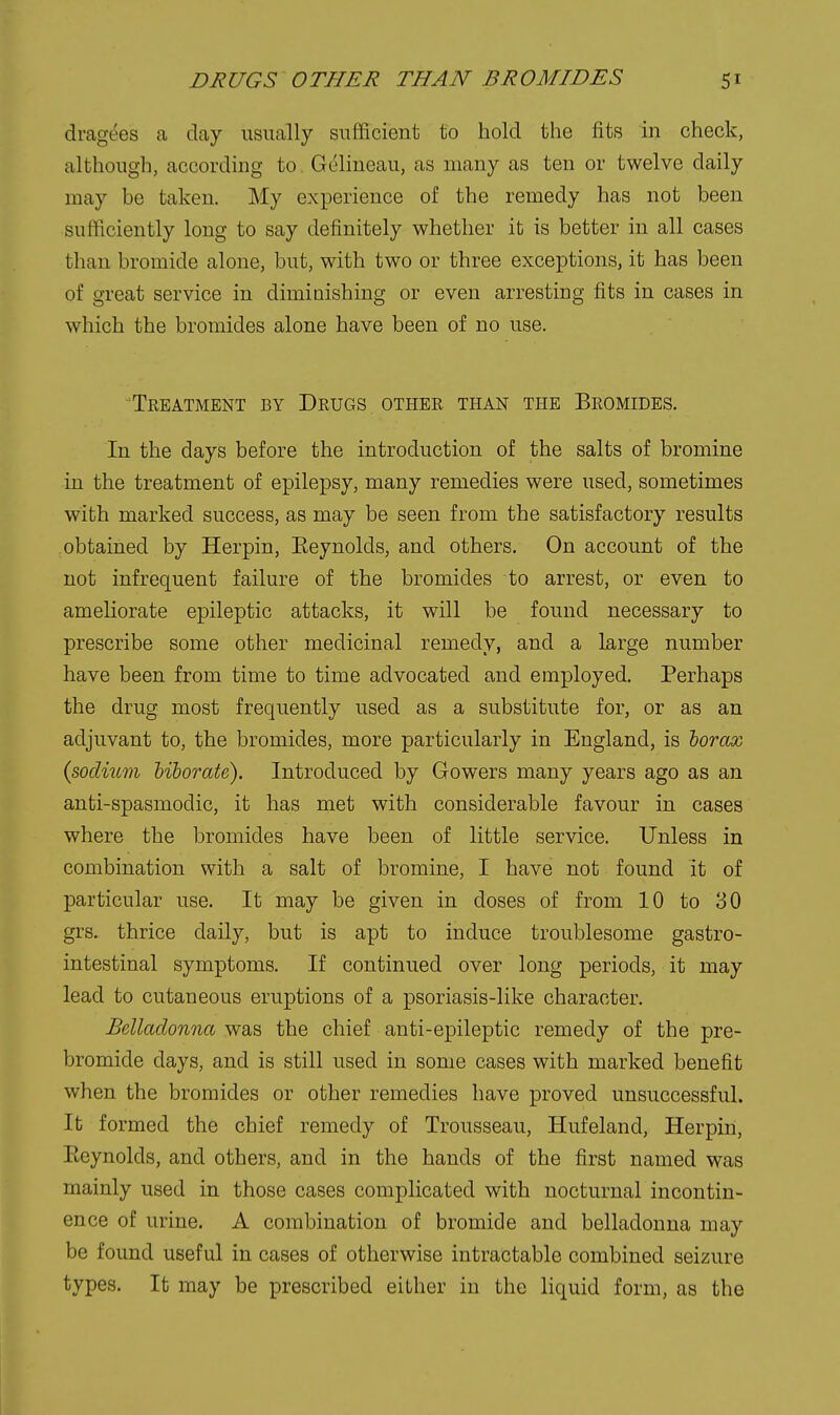 dragees a day usually sufficient to hold the fits in check, although, according to Geliueau, as many as ten or twelve daily may be taken. My experience of the remedy has not been sufficiently long to say definitely whether it is better in all cases than bromide alone, but, with two or three exceptions, it has been of great service in diminishing or even arresting fits in cases in which the bromides alone have been of no use. Treatment by Drugs other than the Bromides. In the days before the introduction of the salts of bromine in the treatment of epilepsy, many remedies were used, sometimes with marked success, as may be seen from the satisfactory results obtained by Herpin, Eeynolds, and others. On account of the not infrequent failure of the bromides to arrest, or even to ameHorate epileptic attacks, it will be found necessary to prescribe some other medicinal remedy, and a large number have been from time to time advocated and employed. Perhaps the drug most frequently used as a substitute for, or as an adjuvant to, the bromides, more particularly in England, is lorax {sodium hiborate). Introduced by Gowers many years ago as an anti-spasmodic, it has met with considerable favour in cases where the bromides have been of little service. Unless in combination with a salt of bromine, I have not found it of particular use. It may be given in doses of from 10 to 30 grs. thrice daily, but is apt to induce troublesome gastro- intestinal symptoms. If continued over long periods, it may lead to cutaneous eruptions of a psoriasis-like character. Belladonna was the chief anti-epileptic remedy of the pre- bromide days, and is still used in some cases with marked benefit when the bromides or other remedies have proved unsuccessful. It formed the chief remedy of Trousseau, Hufeland, Herpin, Eeynolds, and others, and in the hands of the first named was mainly used in those cases complicated with nocturnal incontin- ence of urine. A combination of bromide and belladonna may be found useful in cases of otherwise intractable combined seizure types. It may be prescribed either in the liquid form, as the
