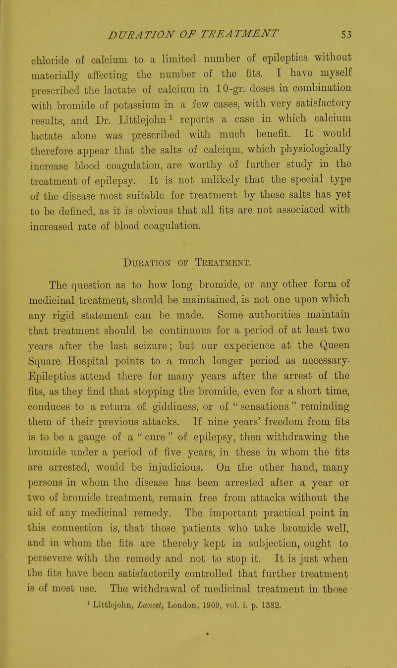 chloride of calcium to a limited number of epileptics without materially aflecting the number of the fits. I have myself prescribed the lactate of calcium in 10-gr. doses in combination with bromide of potassium in a few cases, with very satisfactory results, and Dr. Littlejohni reports a case in which calcium lactate alone was prescribed with much benefit. It would therefore appear that the salts of calcium, which physiologically increase blood coagulation, are worthy of further study in the treatment of epilepsy. It is not unlikely that the special type of the disease most suitable for treatment by these salts has yet to be defined, as it is obvious that all fits are not associated with increased rate of blood coagulation. DUKATION OF TkEATMENT. The question as to how long bromide, or any other form of medicinal treatment, should be maintained, is not one upon which any rigid statement can be made. Some authorities maintain that treatment should be continuous for a period of at least two years after the last seizure; but our experience at the Queen Square Hospital points to a much longer period as necessary- Epileptics attend there for many years after the arrest of the fits, as they find that stopping the bromide, even for a short time, conduces to a return of giddiness, or of  sensations  reminding them of their previous attacks. If nine years' freedom from fits is to be a gauge of a  cure  of epilepsy, then withdrawing the bromide under a period of five years, in these in whom the fits are arrested, would be injudicious. On the other hand, many persons in whom the disease has been arrested after a year or two of bromide treatment, remain free from attacks without the aid of any medicinal remedy. The important practical point in this connection is, that those patients who take bromide well, and in whom the fits are thereby kept in subjection, ought to persevere with the remedy and not to stop it. It is just when the fits have been satisfactorily controlled that further treatment is of most use. The withdrawal of medicinal treatment in those ' Littlejohn, Lancet, London, 1909, vol. i, p. 1382.