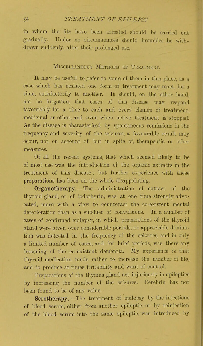 in whom the fits have been arrested should be carried out gradually. Under no circumstances should bromides be with- drawn suddenly, after their prolonged use. Miscellaneous Methods of Treatment. It may be useful to .refer to some of them in this place, as a case which has resisted one form of treatment may react, for a time, satisfactorily to another. It should, on the other hand, not be forgotten, that cases of this disease may respond favourably for a time to each and every change of treatment, medicinal or other, and even when active treatment is stopped. As the disease is characterised by spontaneous remissions in the frequency and severity of the seizures, a favourable result may occur, not on account of, but in spite of, therapeutic or other measures. Of all the recent systems, that which seemed likely to be of most use was the introduction of the organic extracts in the treatment of this disease; but further experience with these preparations has been on the whole disappointing. Organotherapy.—The administration of extract of the thyroid gland, or of iodotliyrin, was at one time strongly advo- cated, more with a view to counteract the co-existent mental deterioration than as a subduer of convulsions. In a number of cases of confirmed epilepsy, in which preparationa of the thyroid gland were given over considerable periods, no appreciable diminu- tion was detected in the frequency of the seizures, and in only a limited number of cases, and for brief periods, was there any lessening of the co-existent dementia. My experience is that thyroid medication tends rather to increase the number of fits, and to produce at times irritability and want of control. Preparations of the thymus gland act injuriously in epileptics by increasing the number of the seizures. Cerebrin has not been found to be of any value. Serotherapy.—The treatment of epilepsy by the injections of blood serum, either from another epileptic, or by reinjection of the blood serum into the same epileptic, was introduced by