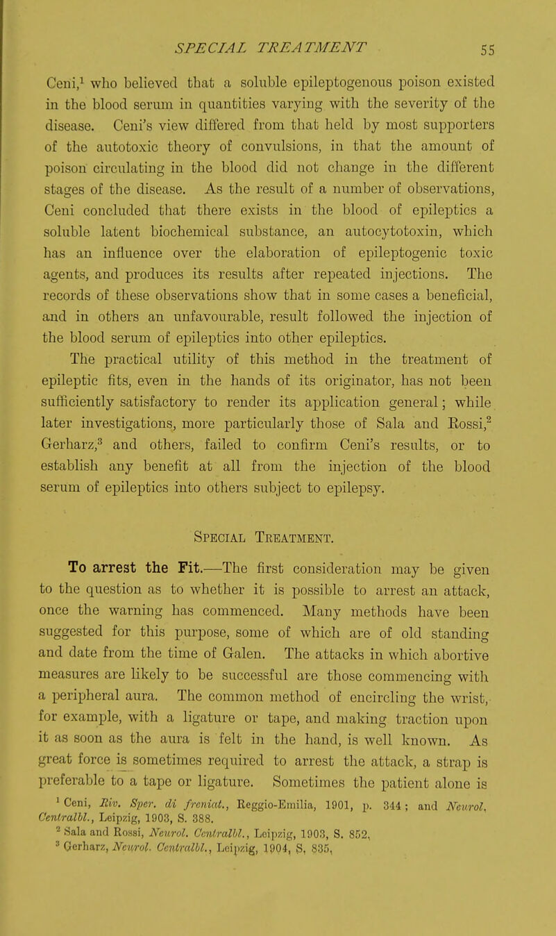 Ceni,^ who believed that a soluble epileptogenous poison existed in the blood serum in quantities varying with the severity of the disease. Ceni's view differed from that held by most supporters of the autotoxic theory of convulsions, in that the amount of poison circulating in the blood did not change in the different stages of the disease. As the result of a number of observations, Ceni concluded tliat there exists in the blood of epileptics a soluble latent biochemical substance, an autocytotoxin, which has an influence over the elaboration of epileptogenic toxic agents, and produces its results after repeated injections. The records of these observations show that in some cases a beneficial, and in others an unfavourable, result followed the injection of the blood serum of epileptics into other epileptics. The practical utility of this method in the treatment of epileptic fits, even in the hands of its originator, has not been sufficiently satisfactory to render its application general; while later investigations, more particularly those of Sala and Eossi,^ Gerharz,^ and others, failed to confirm Ceni's results, or to establish any benefit at all from the injection of the blood serum of epileptics into others subject to epilepsy. Special Teeatment. To arrest the Fit.—The first consideration may be given to the question as to whether it is possible to arrest an attack, once the warning has commenced. Many methods have been suggested for this purpose, some of which are of old standing and date from the time of Galen. The attacks in which abortive measures are likely to be successful are those commencing with a peripheral aura. The common method of encircling the wrist, for example, with a ligature or tape, and making traction upon it as soon as the aura is felt in the hand, is well known. As great force is sometimes required to arrest the attack, a strap is preferable to a tape or ligature. Sometimes the patient alone is 'Ceni, Riv. Sjjcr. di freniat., Reggio-Emilia, 1901, p. 344; and Neurol. C'entralbl., Leipzig, 1903, S. 388. 2 Sala and Rossi, Neurol. Ccnlralhl., Leipzig, 1903, S. 852, 3 Gerharz, iVw^ro^. Ceniralbl., Lei^izig, 1904, 3, 835,