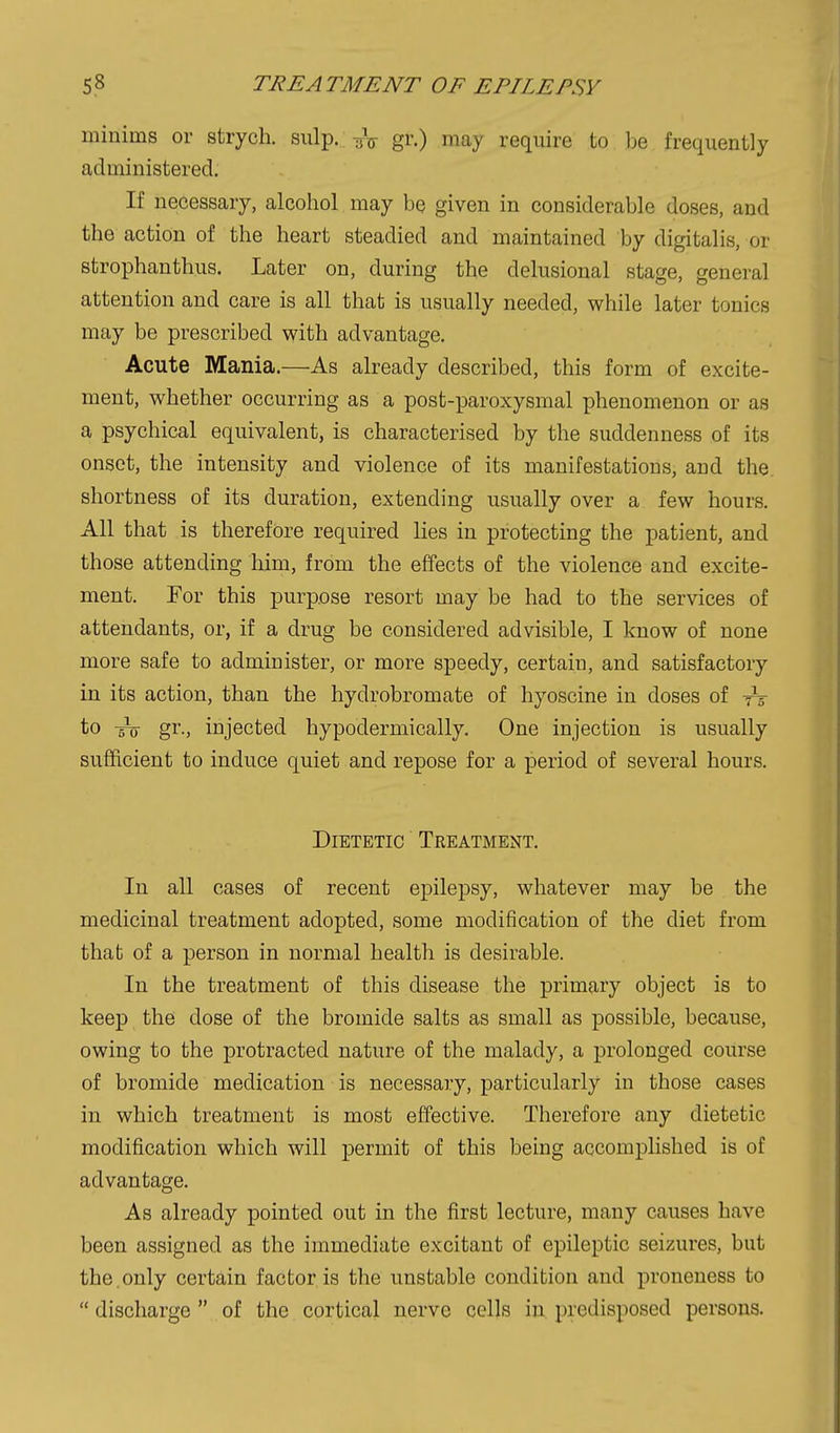 minims or strych. snip. -jV gr.) may require to be frequently administered. If necessary, alcohol may be given in considerable doses, and the action of the heart steadied and maintained by digitalis, or strophanthus. Later on, during the delusional stage, general attention and care is all that is usually needed, while later tonics may be prescribed with advantage. Acute Mania.—As already described, this form of excite- ment, whether occurring as a post-^Daroxysmal phenomenon or as a psychical equivalent, is characterised by the suddenness of its onset, the intensity and violence of its manifestations, and the. shortness of its duration, extending usually over a few hours. All that is therefore required lies in protecting the patient, and those attending him, from the effects of the violence and excite- ment. For this purpose resort may be had to the services of attendants, or, if a drug be considered advisible, I know of none more safe to administer, or more speedy, certain, and satisfactory in its action, than the hydrobromate of hyoscine in doses of to gr-, injected hypodermically. One injection is usually sufficient to induce quiet and repose for a period of several hours. Dietetic Treatment. In all cases of recent epilepsy, whatever may be the medicinal treatment adopted, some modification of the diet from that of a person in normal health is desirable. In the treatment of this disease the primary object is to keep the dose of the bromide salts as small as possible, because, owing to the protracted nature of the malady, a prolonged course of bromide medication is necessary, particularly in those cases in which treatment is most effective. Therefore any dietetic modification which will permit of this being accomplished is of advantage. As already pointed out in the first lecture, many causes have been assigned as the immediate excitant of epileptic seizures, but the.only certain factor is the unstable condition and proneness to  discharge  of the cortical nerve cells in predisposed persons.