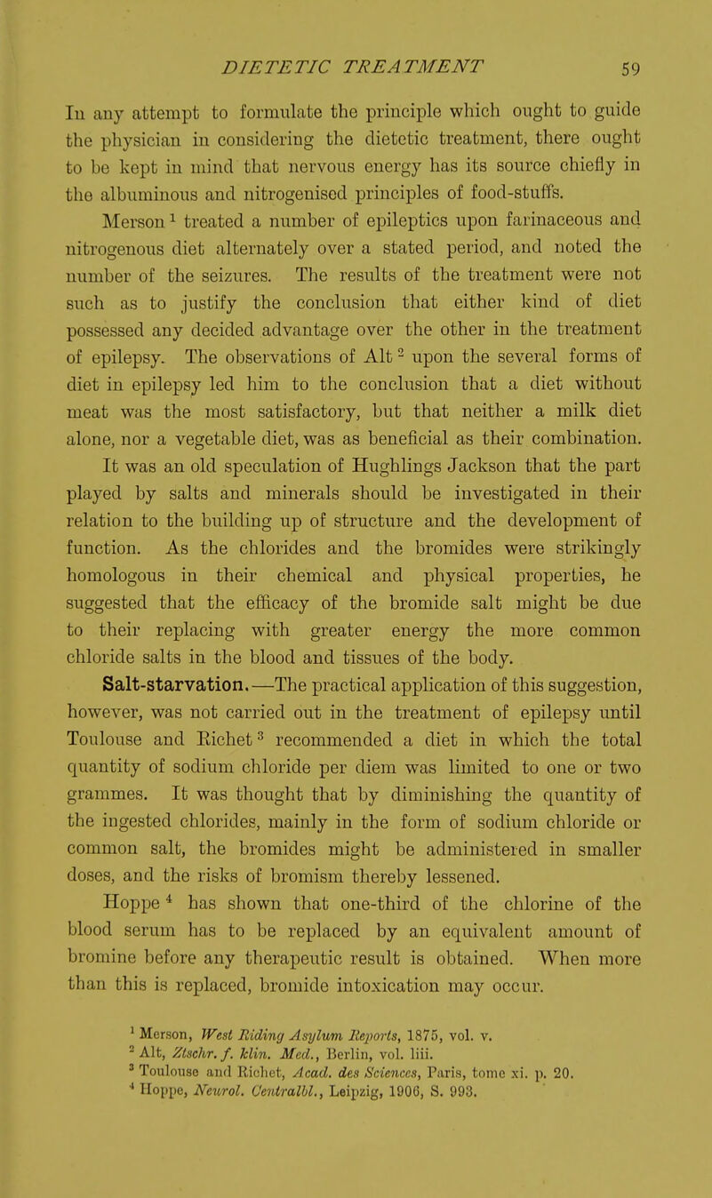 lu any attempt to formulate the princii^le which ought to guide the physician in considering the dietetic treatment, there ought to be kept in mind that nervous energy has its source chiefly in the albuminous and nitrogenised principles of food-stuffs. Merson ^ treated a number of epileptics upon farinaceous and nitrogenous diet alternately over a stated period, and noted the number of the seizures. The results of the treatment were not such as to justify the conclusion that either kind of diet possessed any decided advantage over the other in the treatment of epilepsy. The observations of Alt - upon the several forms of diet in epilepsy led him to the conclusion that a diet without meat was the most satisfactory, but that neither a milk diet alone, nor a vegetable diet, was as beneficial as their combination. It was an old speculation of Hughlings Jackson that the part played by salts and minerals should be investigated in their relation to the building up of structure and the development of function. As the chlorides and the bromides were strikingly homologous in their chemical and physical properties, he suggested that the efficacy of the bromide salt might be due to their replacing with greater energy the more common chloride salts in the blood and tissues of the body. Salt-starvation.—The practical application of this suggestion, however, was not carried out in the treatment of epilepsy until Toulouse and Eichet ^ recommended a diet in which the total quantity of sodium chloride per diem was limited to one or two grammes. It was thought that by diminishing the quantity of the ingested chlorides, mainly in the form of sodium chloride or common salt, the bromides might be administered in smaller doses, and the risks of bromism thereby lessened. Hoppe ^ has shown that one-third of the chlorine of the blood serum has to be replaced by an equivalent amount of bromine before any therapeutic result is obtained. When more than this is replaced, bromide intoxication may occur. ^ Merson, West Riding Asylum lieimis, 1875, vol. v. - Alt, Zlschr. f. klin. Med., Berlin, vol. liii. ' Toulouse and llichct, Acad, des Sciences, Paris, tome xi. p. 20. Hoppe, Next^rol. Oeniralbl., Leipzig, 1906, S. 993.