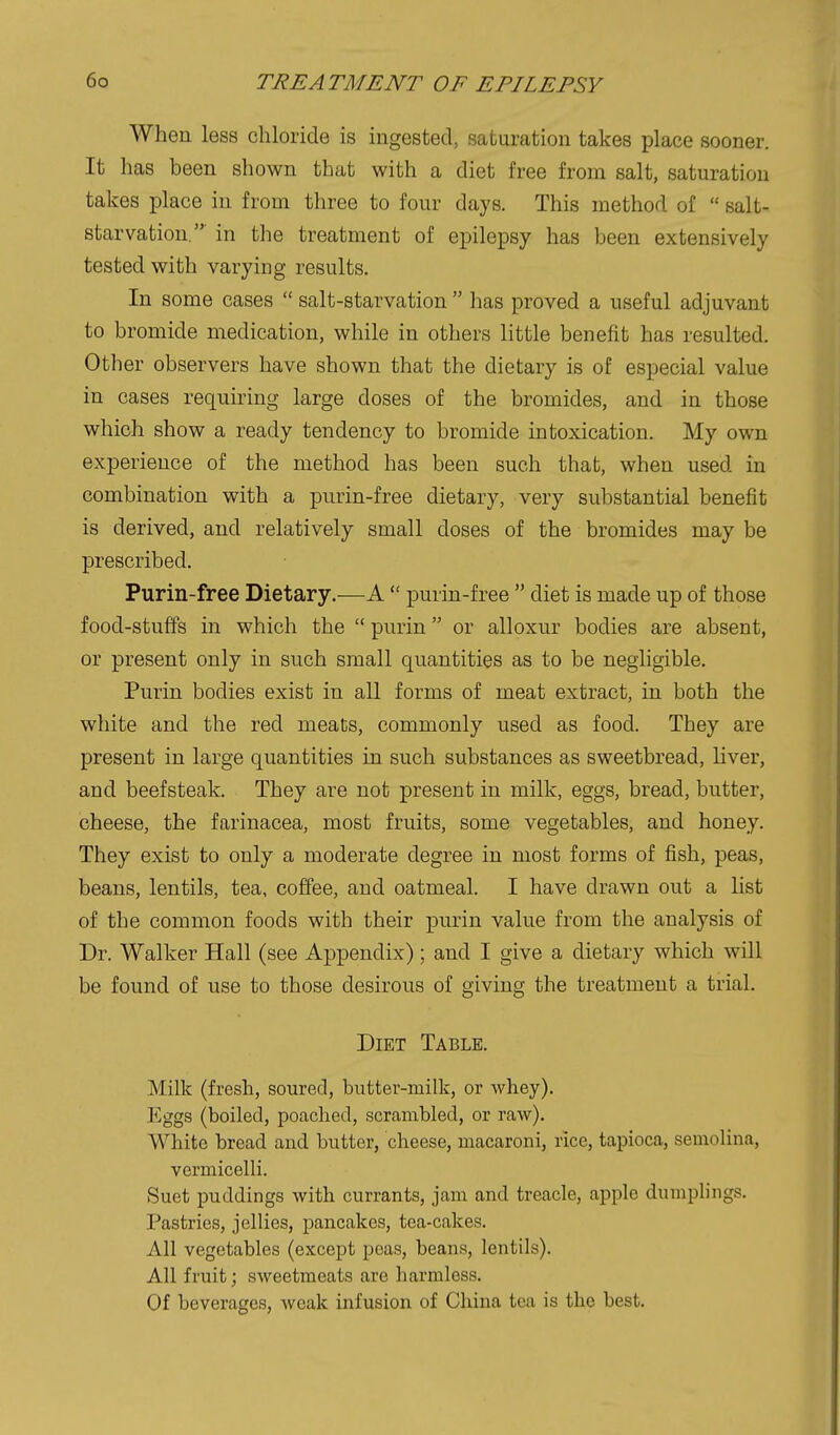 When less chloride is ingested, saturation takes place sooner. It has been shown that with a diet free from salt, saturation takes place in from three to four days. This method of  salt- starvation.' in the treatment of epilepsy has been extensively tested with varying results. In some cases  salt-starvation  has proved a useful adjuvant to bromide medication, while in others little benefit has resulted. Other observers have shown that the dietary is of especial value in cases requiring large doses of the bromides, and in those which show a ready tendency to bromide intoxication. My own experience of the method has been such that, when used in combination with a purin-free dietary, very substantial benefit is derived, and relatively small doses of the bromides may be prescribed. Purin-free Dietary,—A  purin-free  diet is made up of those food-stuffs in which the  purin or alloxur bodies are absent, or present only in such small quantities as to be negligible. Purin bodies exist in all forms of meat extract, in both the white and the red meats, commonly used as food. They are present in large quantities in such substances as sweetbread, hver, and beefsteak. They are not present in milk, eggs, bread, butter, cheese, the farinacea, most fruits, some vegetables, and honey. They exist to only a moderate degree in most forms of fish, peas, beans, lentils, tea, coffee, and oatmeal. I have drawn out a list of the common foods with their purin value from the analysis of Dr. Walker Hall (see Appendix) ; and I give a dietary which will be found of use to those desirous of giving the treatment a trial. Diet Table. Milk (fresh, soured, butter-milk, or whey). Eggs (boiled, poached, scrambled, or raw). White bread and butter, cheese, macaroni, rice, tapioca, semolina, vermicelU. Suet puddings with currants, jam and treacle, apple dumplings. Pastries, jellies, pancakes, tea-cakes. All vegetables (except peas, beans, lentils). All fruit; sweetmeats are harmless. Of beverages, weak infusion of China tea is the best.