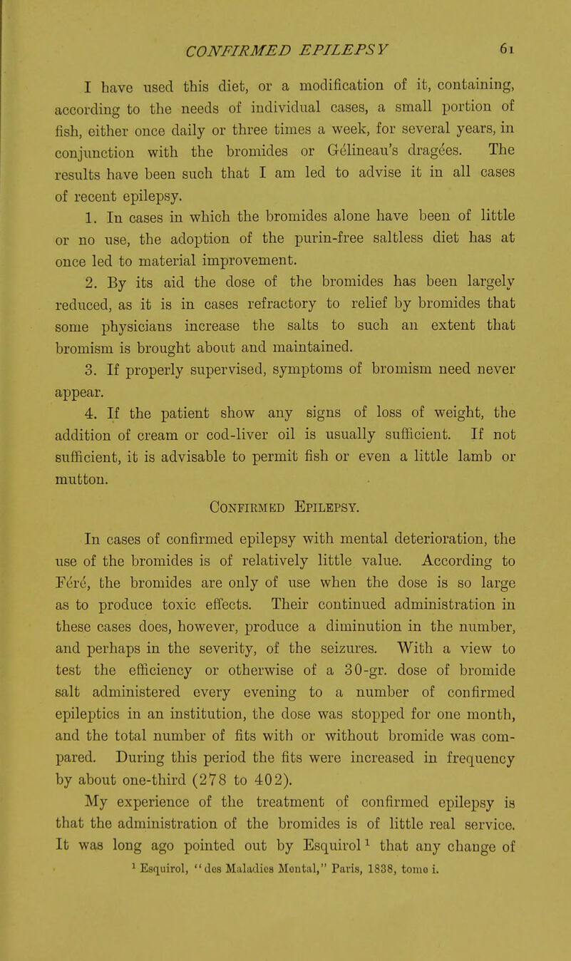 I have used this diet, or a modification of it, containing, according to the needs of individual cases, a small portion of fish, either once daily or three times a week, for several years, in conjunction with the bromides or Gelineau's dragdes. The results have been such that I am led to advise it in all cases of recent epilepsy. 1. In cases in which the bromides alone have been of little or no use, the adoption of the purin-free saltless diet has at once led to material improvement. 2. By its aid the dose of the bromides has been largely reduced, as it is in cases refractory to relief by bromides that some physicians increase the salts to such an extent that bromism is brought about and maintained. 3. If properly supervised, symptoms of bromism need never appear. 4. If the patient show any signs of loss of weight, the addition of cream or cod-liver oil is usually sufficient. If not sufficient, it is advisable to permit fish or even a little lamb or mutton. ConfirmliD Epilepsy. In cases of confirmed epilepsy with mental deterioration, the use of the bromides is of relatively little value. According to Fere, the bromides are only of use when the dose is so large as to produce toxic effects. Their continued administration in these cases does, however, produce a diminution in the number, and perhaps in the severity, of the seizures. With a view to test the efficiency or otherwise of a 30-gr. dose of bromide salt administered every evening to a number of confirmed epileptics in an institution, the dose was stopped for one month, and the total number of fits with or without bromide was com- pared. During this period the fits were increased in frequency by about one-third (278 to 402). My experience of the treatment of confirmed epilepsy is that the administration of the bromides is of little real service. It was long ago pointed out by Esquirol ^ that any change of ^ Esquirol, dos Maladies Mental, Paris, 1838, tomo i.