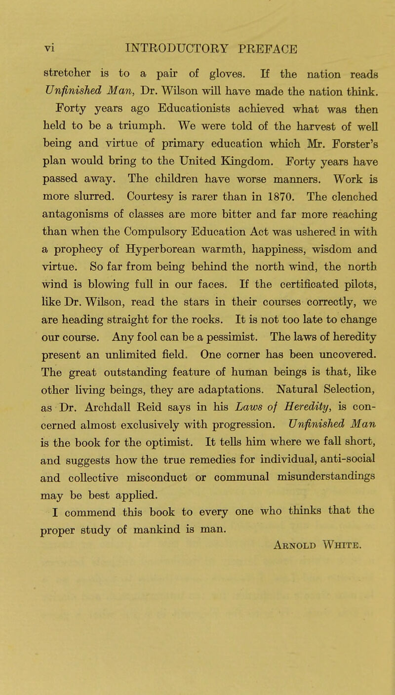 stretcher is to a pair of gloves. If the nation reads Unfinished Man, Dr. Wilson will have made the nation think. Forty years ago Educationists achieved what was then held to be a triumph. We were told of the harvest of well being and virtue of primary education which Mr. Forster's plan would bring to the United Kingdom. Forty years have passed away. The children have worse manners. Work is more slurred. Courtesy is rarer than in 1870. The clenched antagonisms of classes are more bitter and far more reaching than when the Compulsory Education Act was ushered in with a prophecy of Hyperborean warmth, happiness, wisdom and virtue. So far from being behind the north wind, the north wind is blowing full in our faces. If the certificated pilots, like Dr. Wilson, read the stars in their courses correctly, we are heading straight for the rocks. It is not too late to change our course. Any fool can be a pessimist. The laws of heredity present an unlimited field. One corner has been uncovered. The great outstanding feature of human beings is that, like other living beings, they are adaptations. Natural Selection, as Dr. Archdall Reid says in his Laws of Heredity, is con- cerned almost exclusively with progression. Unfinished Man is the book for the optimist. It tells him where we fall short, and suggests how the true remedies for individual, anti-social and collective misconduct or communal misunderstandings may be best applied. I commend this book to every one who thinks that the proper study of mankind is man. Arnold White.