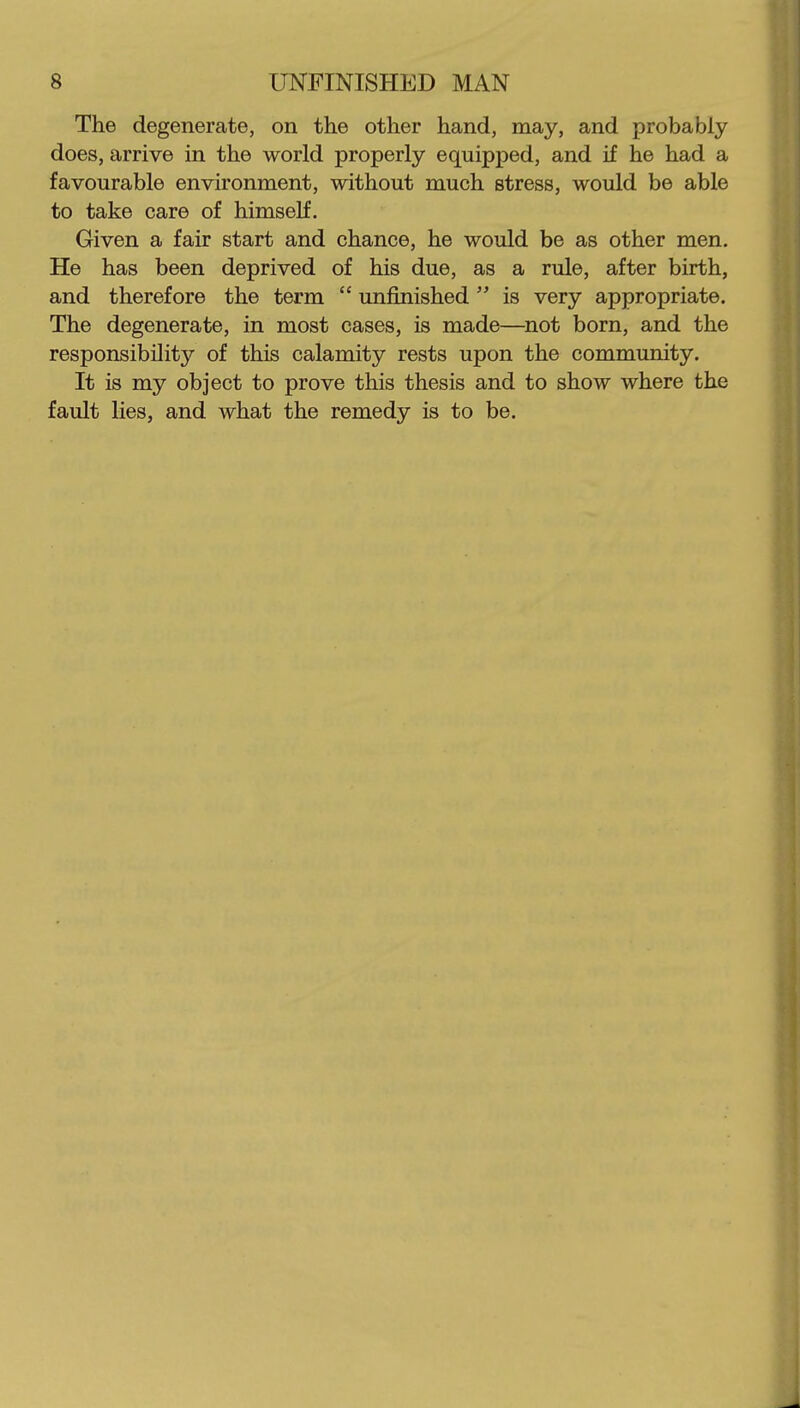 The degenerate, on the other hand, may, and probably does, arrive in the world properly equipped, and if he had a favourable environment, without much stress, would be able to take care of himself. Given a fair start and chance, he would be as other men. He has been deprived of his due, as a rule, after birth, and therefore the term  unfinished  is very appropriate. The degenerate, in most cases, is made—^not born, and the responsibility'' of this calamity rests upon the community. It is my object to prove this thesis and to show where the fault lies, and what the remedy is to be.