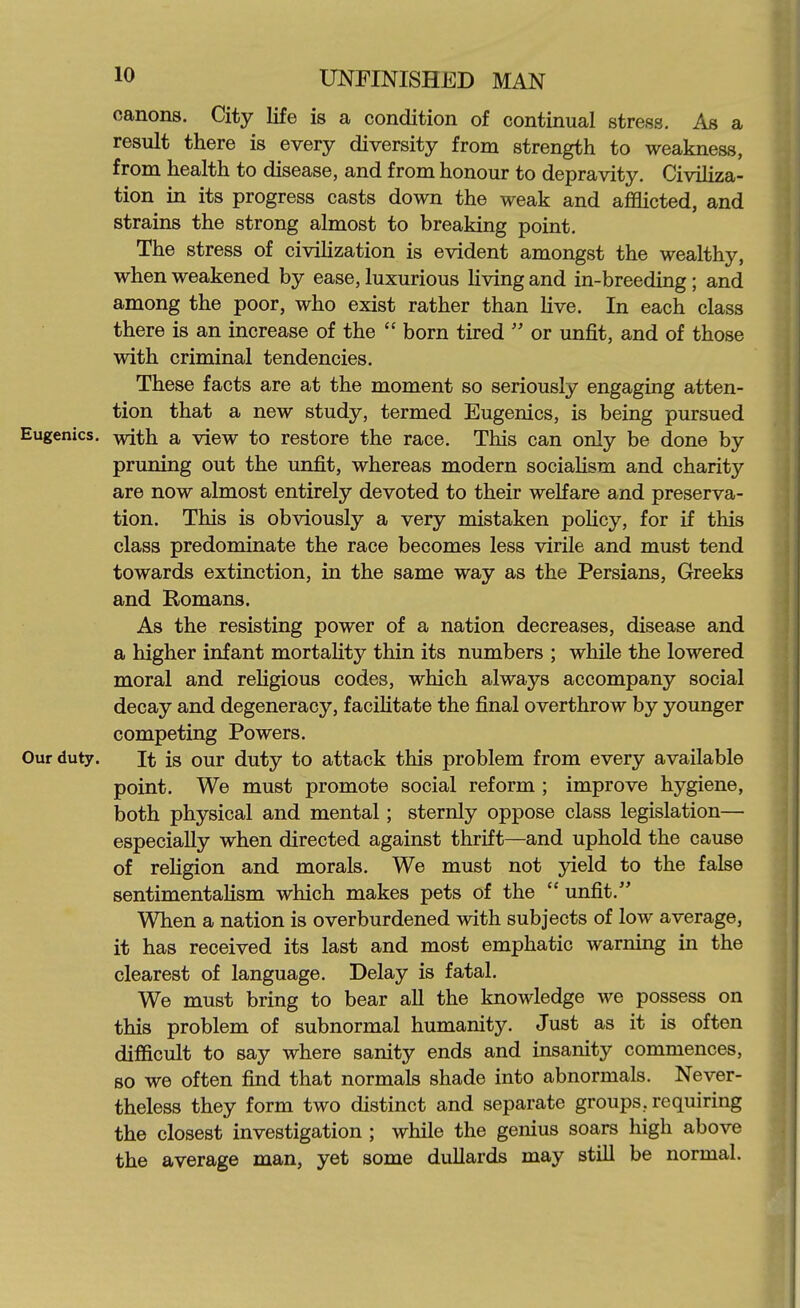 canons. City life is a condition of continual stress. As a result there is every diversity from strength to weakness, from health to disease, and from honour to depravity. Civiliza- tion in its progress casts down the weak and aflSicted, and strains the strong almost to breaking point. The stress of civiHzation is evident amongst the wealthy, when weakened by ease, luxurious Uving and in-breeding; and among the poor, who exist rather than live. In each class there is an increase of the  born tired  or unfit, and of those with criminal tendencies. These facts are at the moment so seriously engaging atten- tion that a new study, termed Eugenics, is being pursued Eugenics, with a view to restore the race. This can only be done by pruning out the unfit, whereas modern sociahsm and charity are now almost entirely devoted to their welfare and preserva- tion. This is obviously a very mistaken policy, for if this class predominate the race becomes less virile and must tend towards extinction, in the same way as the Persians, Greeks and Romans. As the resisting power of a nation decreases, disease and a higher infant mortaUty thin its numbers ; while the lowered moral and reHgious codes, which always accompany social decay and degeneracy, faciUtate the final overthrow by younger competing Powers. Our duty. It is our duty to attack this problem from every available point. We must promote social reform ; improve hygiene, both physical and mental; sternly oppose class legislation— especially when directed against thrift—and uphold the cause of rehgion and morals. We must not yield to the false sentimentaHsm which makes pets of the  unfit. When a nation is overburdened with subjects of low average, it has received its last and most emphatic warning in the clearest of language. Delay is fatal. We must bring to bear aU the knowledge we possess on this problem of subnormal humanity. Just as it is often difficult to say where sanity ends and insanity commences, so we often find that normals shade into abnormals. Never- theless they form two distinct and separate groups, requiring the closest investigation ; while the genius soars high above the average man, yet some dullards may stiU be normal.