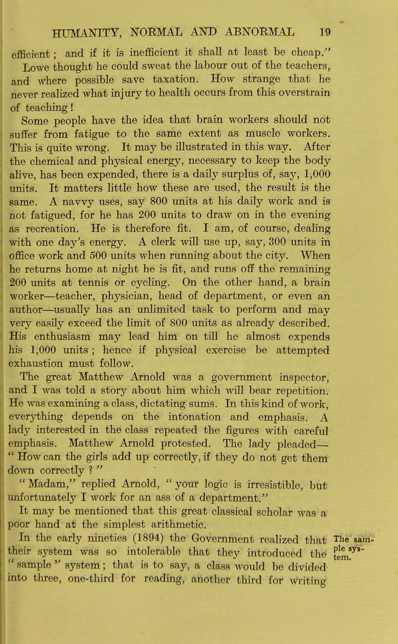 eflScient; and if it is inefficient it shall at least be cheap/' Lowe thought he could sweat the labour out of the teachers, and where possible save taxation. How strange that he never realized what injury to health occurs from this overstrain of teaching! Some people have the idea that brain workers should not suffer from fatigue to the same extent as muscle workers. This is quite wrong. It may be illustrated in this way. After the chemical and physical energy, necessary to keep the body ahve, has been expended, there is a daily surplus of, say, 1,000 units. It matters little how these are used, the result is the same. A navvy uses, say 800 units at his daily work and is not fatigued, for he has 200 units to draw on in the evening as recreation. He is therefore fit. I am, of course, dealing with one day's energy. A clerk will use up, say, 300 units in oflfice work and 500 units when running about the city. When he returns home at night he is fit, and runs ofi the remaining 200 units at tennis or cycling. On the other hand, a brain worker—teacher, physician, head of department, or even an author—^usually has an unlimited task to perform and may very easily exceed the limit of 800 units as already described. His enthusiasm may lead him on till he almost expends his 1,000 units; hence if physical exercise be attempted exhaustion must follow. The great Matthew Arnold was a government inspector, and I was told a story about him which will bear repetition. He was examining a class, dictating sums. In this kind of work, everything depends on the intonation and emphasis. A lady interested in the class repeated the figures with careful emphasis. Matthew Arnold protested. The lady pleaded—  How can the girls add up correctly, if they do not get them down correctly ?   Madam, replied Arnold,  your logic is irresistible, but unfortunately I work for an ass of a department. It may be mentioned that this great classical scholar was a poor hand at the simplest arithmetic. In the early nineties (1894) the Government realized that The sam- their system was so intolerable that they introduced the tem7'  sample  system; that is to say, a class would be divided into three, one-third for reading, another third for writing