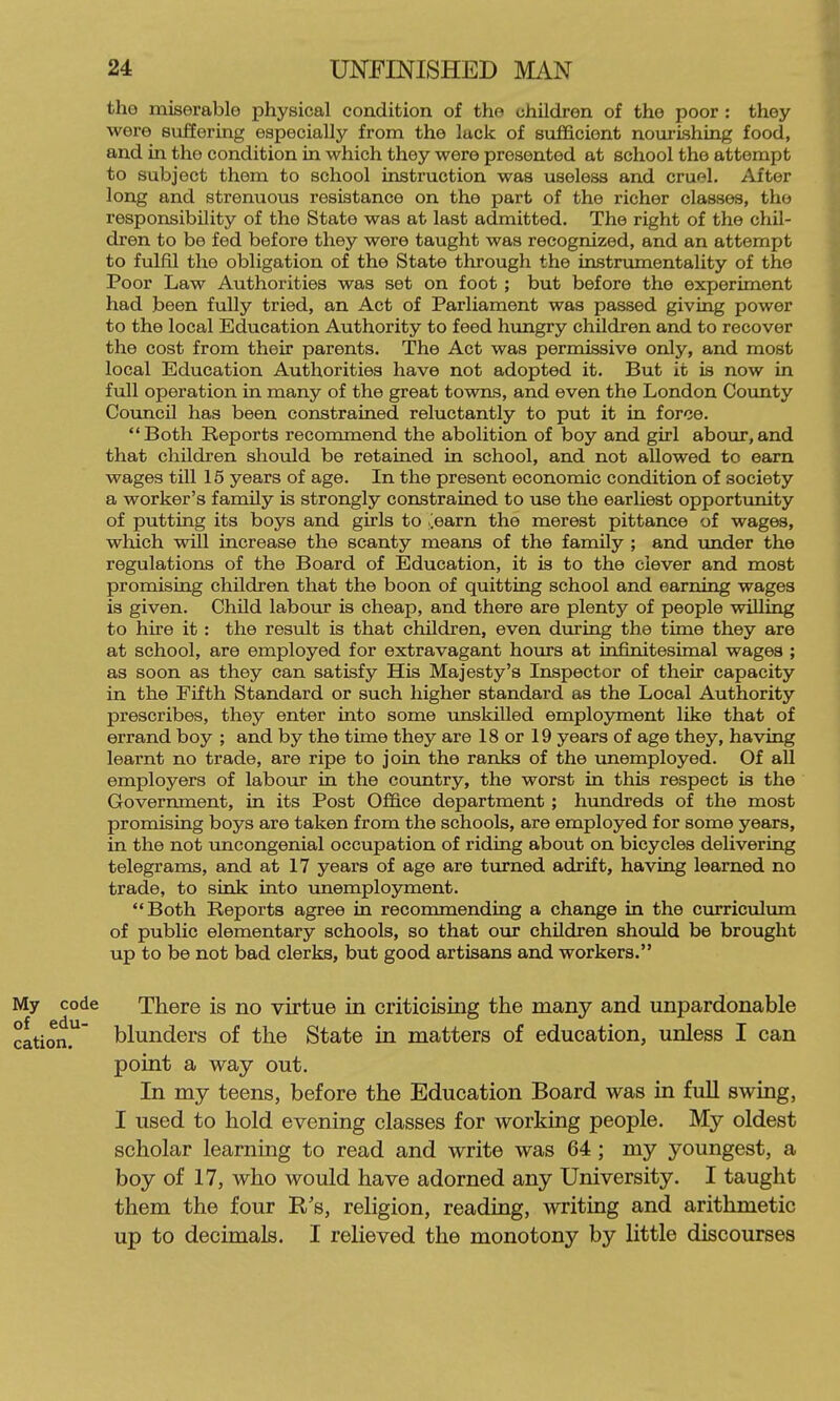 the miserable physical condition of the children of the poor: they were sviffering especially from the luck of sufficient nourishing food, and in the condition in which they were presented at school the attempt to subject them to school instruction was useless and cruel. After long and strenuous resistance on the part of the richer classes, the responsibility of the State was at last admitted. The right of the chil- dren to be fed before they were taught was recognized, and an attempt to fulfil the obligation of the State through the instrumentality of the Poor Law Authorities was set on foot ; but before the experiment had been fully tried, an Act of Parliament was passed giving power to the local Education Authority to feed hungry children and to recover the cost from their parents. The Act was permissive only, and most local Education Authorities have not adopted it. But it is now in full operation in many of the great towns, and even the London Covuity Council has been constrained reluctantly to put it in force. Both Reports recommend the abolition of boy and girl abour,and that children should be retained in school, and not allowed to earn wages till 15 years of age. In the present economic condition of society a worker's family is strongly constrained to use the earliest opportunity of putting its boys and girls to ,;earn the merest pittance of wages, which will increase the scanty means of the family ; and imder the regulations of the Board of Education, it is to the clever and most promising children that the boon of quitting school and earning wages is given. Child labour is cheap, and there are plenty of people willing to hire it: the result is that children, even during the time they are at school, are employed for extravagant hours at infinitesimal wages ; as soon as they can satisfy His Majesty's Inspector of their capacity in the Fifth Standard or such higher standard as the Local Authority prescribes, they enter into some imskilled employment like that of errand boy ; and by the time they are 18 or 19 years of age they, having learnt no trade, are ripe to join the ranks of the unemployed. Of all employers of labour in the country, the worst in this respect is the Government, in its Post Office department; hundreds of the most promising boys are taken from the schools, are employed for some years, in the not uncongenial occupation of riding about on bicycles delivering telegrams, and at 17 years of age are turned adrift, having learned no trade, to sink into unemployment. Both Reports agree in recommending a change in the curriculum of public elementary schools, so that our children should be brought up to be not bad clerks, but good artisans and workers. My code There is no virtue in criticising the many and unpardonable cation. blunders of the State in matters of education, unless I can point a way out. In my teens, before the Education Board was in fuU swing, I used to hold evening classes for working people. My oldest scholar learning to read and write was 64 ; my youngest, a boy of 17, who would have adorned any University. I taught them the four R's, religion, reading, writing and arithmetic up to decimals. I relieved the monotony by little discourses