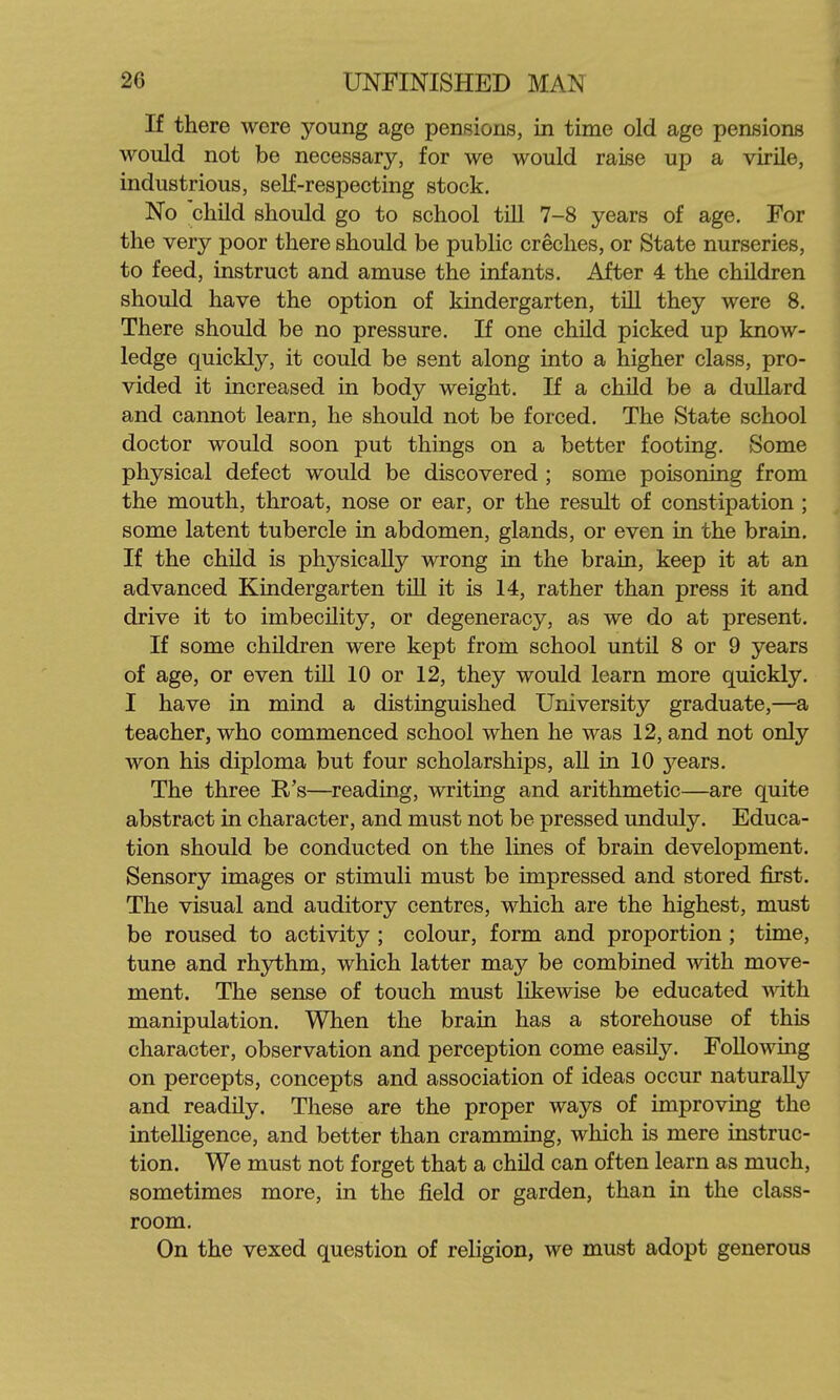 If there were young age pensions, in time old age pensions would not be necessary, for we would raise up a virile, industrious, self-respecting stock. No child should go to school till 7-8 years of age. For the very poor there should be public creches, or State nurseries, to feed, instruct and amuse the infants. After 4 the children should have the option of kindergarten, tiU they were 8. There should be no pressure. If one child picked up know- ledge quickly, it could be sent along into a higher class, pro- vided it increased in body weight. If a child be a dullard and cannot learn, he should not be forced. The State school doctor would soon put things on a better footing. Some physical defect would be discovered ; some poisoning from the mouth, throat, nose or ear, or the result of constipation ; some latent tubercle in abdomen, glands, or even in the brain. If the child is physically wrong in the brain, keep it at an advanced Kindergarten till it is 14, rather than press it and drive it to imbecility, or degeneracy, as we do at present. If some children were kept from school until 8 or 9 years of age, or even till 10 or 12, they would learn more quickly. I have in mind a distinguished University graduate,—a teacher, who commenced school when he was 12, and not only won his diploma but four scholarships, all in 10 years. The three R's—^reading, writing and arithmetic—are quite abstract in character, and must not be pressed unduly. Educa- tion should be conducted on the lines of brain development. Sensory images or stimuli must be impressed and stored first. The visual and auditory centres, which are the highest, must be roused to activity ; colour, form and proportion ; time, tune and rhythm, which latter may be combined with move- ment. The sense of touch must likewise be educated with manipulation. When the brain has a storehouse of this character, observation and perception come easily. Following on percepts, concepts and association of ideas occur naturally and readily. These are the proper ways of improving the intelligence, and better than cramming, which is mere instruc- tion. We must not forget that a child can often learn as much, sometimes more, in the field or garden, than in the class- room. On the vexed question of religion, we must adopt generous