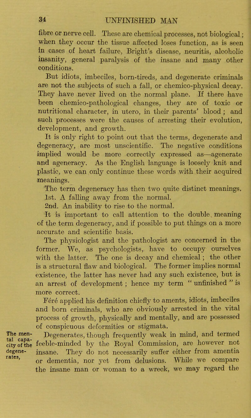 fibre or nerve ceU. These are chemical processes, not biological; when they occur the tissue affected loses function, as is seen in cases of heart failure, Bright's disease, neuritis, alcoholic insanity, general paralysis of the insane and many other conditions. But idiots, imbeciles, born-tireds, and degenerate criminals are not the subjects of such a faU, or chemico-physical decay. They have never lived on the normal plane. If there have been chemico-pathological changes, they are of toxic or nutritional character, in utero, in their parents' blood ; and such processes were the causes of arresting their evolution, development, and growth. It is only right to point out that the terms, degenerate and degeneracy, are most unscientific. The negative conditions implied would be more correctly expressed as—agenerate and ageneracy. As the English language is loosely knit and plastic, we can only continue these words with their acquired meanings. The term degeneracy has then two quite distinct meanings. 1st. A falling away from the normal. 2nd. An inability to rise to the normal. It is important to call attention to the double meaning of the term degeneracy, and if possible to put things on a more accurate and scientific basis. The physiologist and the pathologist are concerned in the former. We, as psychologists, have to occupy ourselves with the latter. The one is decay and chemical; the other is a structural flaw and biological. The former implies normal existence, the latter has never had any such existence, but is an arrest of development; hence my term  unfinished  is more correct. Fere applied his definition chiefly to aments, idiots, imbeciles and born criminals, who are obviously arrested in the vital process of growth, physically and mentally, and are possessed of conspicuous deformities or stigmata. The men- Degenerates, though frequently weak in mind, and termed dtyofthe feeble-minded by the Royal Commission, are however not degene- insane. They do not necessarily suffer either from amentia or dementia, nor yet from delusions. While we compare the insane man or woman to a wreck, we may regard the