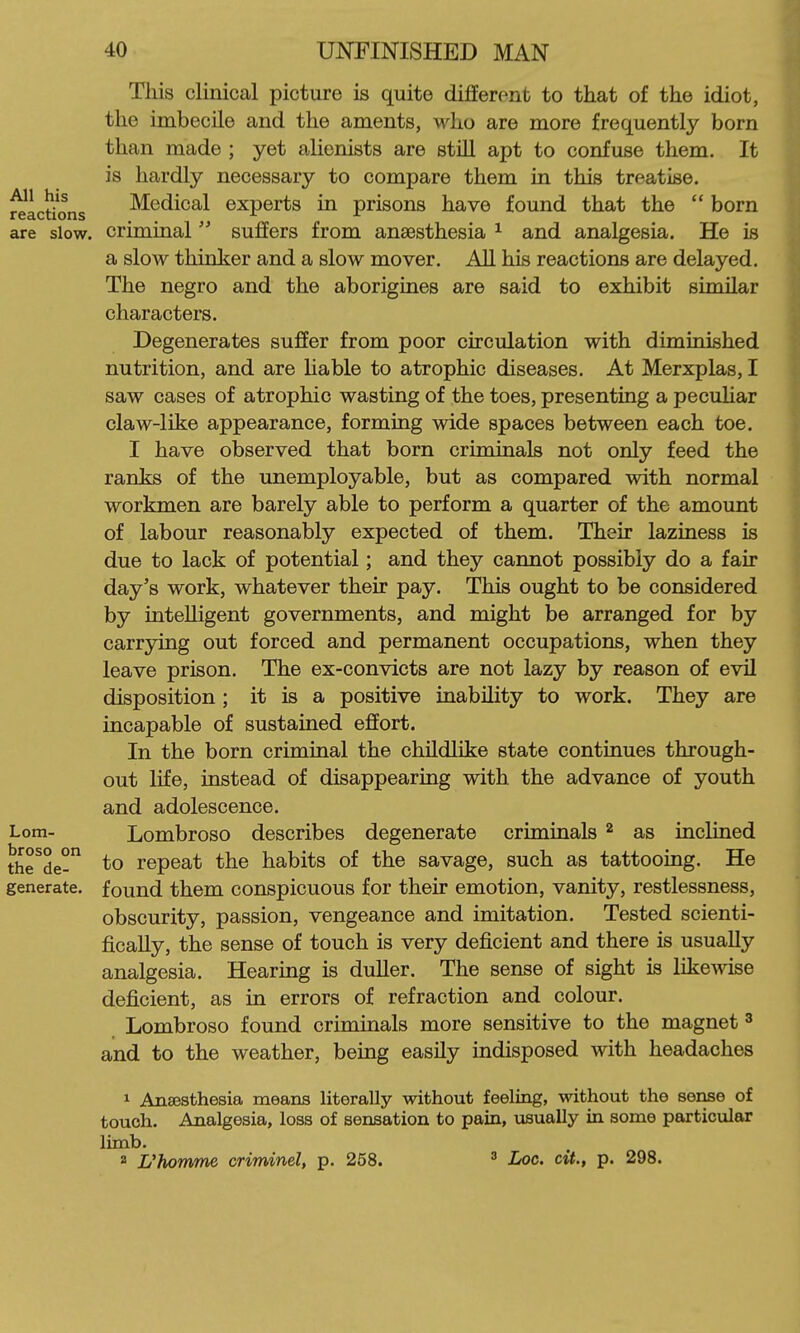 Tliis clinical picture is quite different to that of the idiot, the imbecile and the aments, who are more frequently born than made ; yet alienists are stiU apt to confuse them. It is hardly necessary to compare them in this treatise. Medical experts in prisons have found that the  born criminal suffers from anaesthesia ^ and analgesia. He is a slow thinker and a slow mover. AU his reactions are delayed. The negro and the aborigines are said to exhibit similar characters. Degenerates suffer from poor circulation with diminished nutrition, and are hable to atrophic diseases. At Merxplas, I saw cases of atrophic wasting of the toes, presenting a pecuUar claw-like appearance, forming wide spaces between each toe. I have observed that born criminals not only feed the ranks of the unemployable, but as compared with normal workmen are barely able to perform a quarter of the amount of labour reasonably expected of them. Their laziness is due to lack of potential; and they cannot possibly do a fair day's work, whatever their pay. This ought to be considered by intelligent governments, and might be arranged for by carrying out forced and permanent occupations, when they leave prison. The ex-convicts are not lazy by reason of evil disposition ; it is a positive inability to work. They are incapable of sustained effort. In the born criminal the childlike state continues through- out life, instead of disappearing with the advance of youth and adolescence. Lombroso describes degenerate criminals ^ as inclined to repeat the habits of the savage, such as tattooing. He found them conspicuous for their emotion, vanity, restlessness, obscurity, passion, vengeance and imitation. Tested scienti- fically, the sense of touch is very deficient and there is usually analgesia. Hearing is duller. The sense of sight is likewise deficient, as in errors of refraction and colour. Lombroso found criminals more sensitive to the magnet ^ and to the weather, being easily indisposed with headaches 1 Anajsthesia means literally without feeling, without the seiise of touch. Analgesia, loss of sensation to pain, usually in some particular limb. 2 Uhomrm criminel, p. 258. ^ Loc. cU., p. 298.