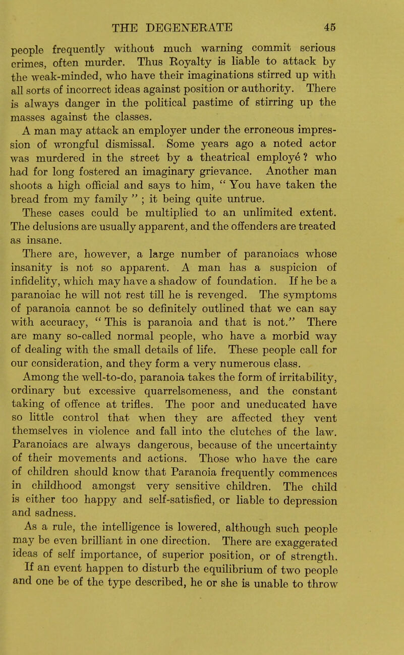 people frequently without much warning commit serious crimes, often murder. Thus Royalty is liable to attack by the weak-minded, who have their imaginations stirred up with all sorts of incorrect ideas against position or authority. There is always danger in the political pastime of stirring up the masses against the classes. A man may attack an employer under the erroneous impres- sion of wrongful dismissal. Some years ago a noted actor was murdered in the street by a theatrical employe ? who had for long fostered an imaginary grievance. Another man shoots a high official and says to him,  You have taken the bread from my family  ; it being quite untrue. These cases could be multiplied to an unlimited extent. The delusions are usually apparent, and the offenders are treated as insane. There are, however, a large number of paranoiacs whose insanity is not so apparent. A man has a suspicion of infidelity, which may have a shadow of foundation. If he be a paranoiac he will not rest till he is revenged. The symptoms of paranoia cannot be so definitely outlined that we can say with accuracy,  This is paranoia and that is not. There are many so-called normal people, who have a morbid way of dealing with the small details of life. These people call for our consideration, and they form a very numerous class. Among the well-to-do, paranoia takes the form of irritability, ordinary but excessive quarrelsomeness, and the constant taking of offence at trifles. The poor and uneducated have so little control that when they are affected they vent themselves in violence and fall into the clutches of the law. Paranoiacs are always dangerous, because of the uncertainty of their movements and actions. Those who have the care of children should know that Paranoia frequently commences in childhood amongst very sensitive children. The child is either too happy and self-satisfied, or liable to depression and sadness. As a rule, the intelligence is lowered, although such people may be even brilliant in one direction. There are exaggerated ideas of seK importance, of superior position, or of strength. If an event happen to disturb the equilibrium of two people and one be of the type described, he or she is unable to throw