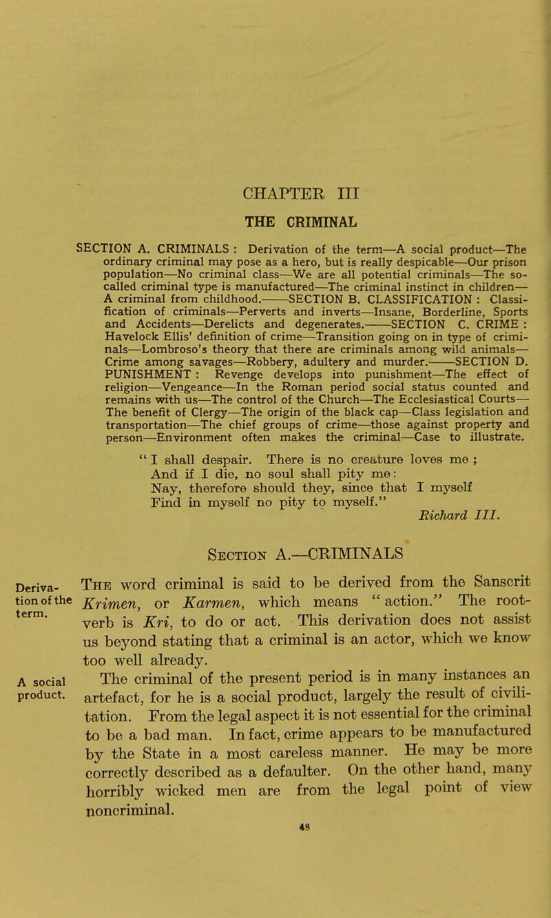 CHAPTER III THE CRIMINAL SECTION A. CRIMINALS : Derivation of the term—A social product—The ordinary criminal may pose as a hero, but is really despicable—Our prison population—No criminal class—We are all potential criminals—The so- called criminal type is manufactured—The criminal instinct in children— A criminal from childhood. SECTION B. CLASSIFICATION : Classi- fication of criminals—Perverts and inverts—Insane, Borderline, Sports and Accidents—Derelicts and degenerates. SECTION C. CRIME : Havelock Ellis' definition of crime—Transition going on in type of crimi- nals—Lombroso's theory that there are criminals among wild animals— Crime among savages—Robbery, adultery and murder. SECTION D. PUNISHMENT : Revenge develops into punishment—The effect of religion—Vengeance—In the Roman period social status counted and remains with us—The control of the Church—The Ecclesiastical Courts— The benefit of Clergy—The origin of the black cap—Class legislation and transportation—The chief groups of crime—those against property and person—Environment often makes the criminal—Case to illustrate.  I shall despair. There is no creatiire loves me ; And if I die, no soul shall pity me: Nay, therefore should they, since that I myself Find in myself no pity to myself. Richard III. Deriva- tion of the term. A social product. Section A.—CRIMINALS The word criminal is said to be derived from the Sanscrit Krimen, or Karmen, which means  action. The root- verb is Kri, to do or act. This derivation does not assist us beyond stating that a criminal is an actor, which we know too well already. The criminal of the present period is in many instances an artefact, for he is a social product, largely the result of ciyili- tation. From the legal aspect it is not essential for the criminal to be a bad man. In fact, crime appears to be manufactured by the State in a most careless manner. He may be more correctly described as a defaulter. On the other hand, many horribly wicked men are from the legal point of view noncriminal. 4B