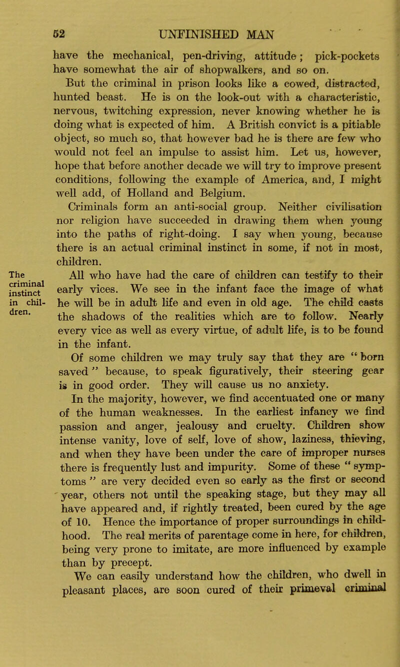 have the mechanical, pen-driving, attitude; pick-pockets have somewhat the air of shopwalkers, and so on. But the criminal in prison looks like a cowed, distracted, hunted beast. He is on the look-out with a characteristic, nervous, twitching expression, never knowing whether he is doing what is expected of him. A British convict is a pitiable object, so much so, that however bad he is there are few who would not feel an impulse to assist him. Let us, however, hope that before another decade we will try to improve present conditions, following the example of America, and, I might well add, of Holland and Belgium. Criminals form an anti-social group. Neither civilisation nor religion have succeeded in drawing them when young into the paths of right-doing. I say when young, because there is an actual criminal instinct in some, if not iQ most, children. The AU who have had the care of children can testify to their ins^nct^ early vices. We see in the infant face the image of what in chil- he will be in adult life and even in old age. The child casts the shadows of the realities which are to follow. Nearly every vice as well as every virtue, of adult life, is to be found in the infant. Of some children we may truly say that they are  born saved because, to speak figuratively, their steering gear is in good order. They will cause us no anxiety. In the majority, however, we find accentuated one or many of the human weaknesses. In the earliest infancy we find passion and anger, jealousy and cruelty. Children show intense vanity, love of self, love of show, laziness, thieving, and when they have been under the care of improper nurses there is frequently lust and impurity. Some of these  Bymp- toms  are very decided even so early as the first or second year, others not until the speaking stage, but they may all have appeared and, if rightly treated, been cured by the age of 10. Hence the importance of proper surroundings in child- hood. The real merits of parentage come in here, for children, being very prone to imitate, are more influenced by example than by precept. We can easily understand how the children, who dwell in pleasant places, are soon cured of their primeval crimiiial