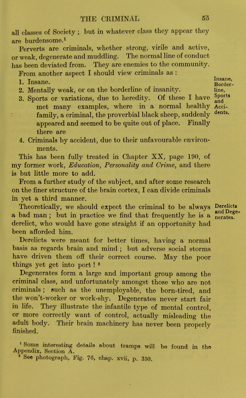 aU classes of Society ; but in whatever class they appear they are burdensome.^ Perverts are criminals, whether strong, virile and active, or weak, degenerate and muddling. The normal line of conduct has been deviated from. They are enemies to the community. From another aspect I should view criminals as : 1. Insane. BoSS- 2. Mentally weak, or on the borderline of insanity. line, 3. Sports or variations, due to heredity. Of these I have ^P^*** met many examples, where in a normal healthy Acci- r family, a criminal, the proverbial black sheep, suddenly appeared and seemed to be quite out of place. Finally there are 4. Criminals by accident, due to their unfavourable environ- ments. This has been fully treated in Chapter XX, page 190, of my former work, Education, Personality and Crime, and there is but little more to add. From a further study of the subject, and after some research on the finer structure of the brain cortex, I can divide criminals in yet a third manner. Theoretically, we should expect the criminal to be always Derelicts a bad man ; but in practice we find that frequently he is a neratw^^' derelict, who would have gone straight if an opportunity had been afforded him. Derelicts were meant for better times, having a normal basis as regards brain and mind ; but adverse social storms have driven them off their correct course. May the poor things yet get into port! ^ Degenerates form a large and important group among the criminal class, and unfortunately amongst those who are not criminals; such as the unemployable, the born-tired, and the won't-worker or work-shy. Degenerates never start fair in life. They illustrate the infantile type of mental control, or more correctly want of control, actually misleading the adult body. Their brain machinery has never been properly finished. ^ Some interesting details about tramps will be found in the Appendix, Section A. » Seo photograph, Fig. 76, chap, xvii, p. 350.