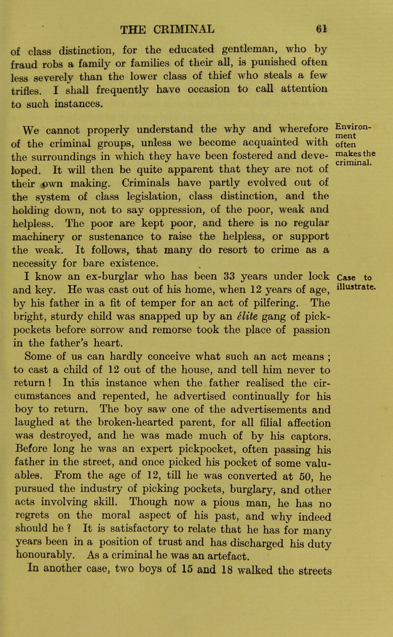 of class distinction, for the educated gentleman, who by fraud robs a family or families of their all, is punished often less severely than the lower class of thief who steals a few trifles. I shall frequently have occasion to call attention to such instances. We cannot properly understand the why and wherefore of the criminal groups, unless we become acquainted with often the surroundings in which they have been fostered and deve- ^^^^^^j'® loped. It will then be quite apparent that they are not of their pwn making. Criminals have partly evolved out of the system of class legislation, class distinction, and the holding down, not to say oppression, of the poor, weak and helpless. The poor are kept poor, and there ia no regular machinery or sustenance to raise the helpless, or support the weak. It follows, that many do resort to crime as a necessity for bare existence. I know an ex-burglar who has been 33 years under lock case to and key. He was cast out of his home, when 12 years of age, illustrate, by his father in a fit of temper for an act of pilfering. The bright, sturdy child was snapped up by an elite gang of pick- pockets before sorrow and remorse took the place of passion in the father's heart. Some of us can hardly conceive what such an act means ; to cast a child of 12 out of the house, and tell him never to return ! In this instance when the father realised the cir- cumstances and repented, he advertised continually for his boy to return. The boy saw one of the advertisements and laughed at the broken-hearted parent, for all filial affection was destroyed, and he was made much of by his captors. Before long he was an expert pickpocket, often passing his father in the street, and once picked his pocket of some valu- ables. From the age of 12, till he was converted at 50, he pursued the industry of picking pockets, burglary, and other acts involving skill. Though now a pious man, he has no regrets on the moral aspect of his past, and why indeed should he ? It is satisfactory to relate that he has for many years been in a position of trust and has discharged his duty honourably. As a criminal he was an artefact. In another case, two boys of 16 and 18 walked the streets