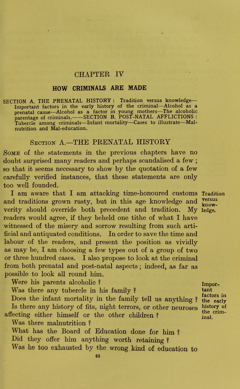 HOW CRIMINALS ARE MADE SECTION A. THE PRENATAL HISTORY : Tradition versus knowledge- Important factors in the early history of the criminal—Alcohol as a prenatal cause—Alcohol as a factor in young mothers—The alcoholic parentage of criminals. SECTION B. POST-NATAL AFFLICTIONS : Tubercle among criminals—Infant mortality—Cases to illustrate—Mal- nutrition and Mal-education. Section A.—THE PRENATAL HISTORY Some of the statements in the previous chapters have no doubt surprised many readers and perhaps scandalised a few ; so that it seems necessary to show by the quotation of a few carefuUy verified instances, that these statements are only too well founded. I am aware that I am attacking time-honoured customs Tradition and traditions grown rusty, but in this age knowledge and verity should override both precedent and tradition. My ledge, readers would agree, if they beheld one tithe of what I have witnessed of the misery and sorrow resulting from such arti- ficial and antiquated conditions. In order to save the time and labour of the readers, and present the position as vividly as may be, I am choosing a few types out of a group of two or three hundred cases. I also propose to look at the criminal from both prenatal and post-natal aspects; indeed, as far as possible to look all round him. Were his parents alcoholic ? Impor- Was there any tubercle in his family ? tant Does the infant mortality in the family tell us anything ? the early Is there any history of fits, night terrors, or other neuroses ^^^tory of affecting either himself or the other children ? inal.*^* Was there malnutrition ? What has the Board of Education done for him ? Did they offer him anything worth retaining ? Was he too exhausted by the wrong kind of education to 03