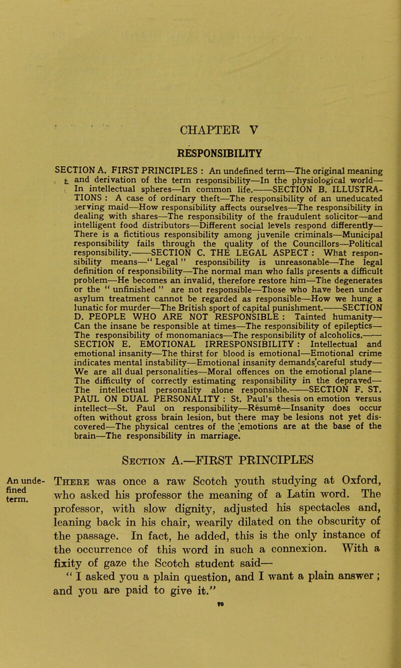 CHAPTER V RESPONSIBILITY SECTION A. FIRST PRINCIPLES : An undefined term—The original meaning , t and derivation of the term responsibility—In the physiological world— In intellectual spheres—In common life. SECTION B. ILLUSTRA- TIONS : A case of ordinary theft—The responsibility of an uneducated serving maid—How responsibility affects ourselves—The responsibility in dealing with shares—The responsibility of the fraudulent solicitor—and intelligent food distributors—Different social levels respond differently— There is a fictitious responsibility among juvenile criminals—Municipal responsibility fails through the quality of the Councillors—Political responsibility. SECTION C. THE LEGAL ASPECT : What respon- sibility means— Legal  responsibility is unreasonable—The legal definition of responsibility—The normal man who falls presents a difficult problem—He becomes an invalid, therefore restore him—The degenerates or the  unfinished  are not responsible—Those who have been under asylum treatment cannot be regarded as responsible—How we hung a lunatic for murder—The British sport of capital punishment. SECTION D. PEOPLE WHO ARE NOT RESPONSIBLE : Tainted humanity- Can the insane be responsible at times—The responsibility of epileptics— The responsibility of monomaniacs—The responsibility of alcoholics. SECTION E. EMOTIONAL IRRESPONSIBILITY : Intellectual and emotional insanity—The thirst for blood is emotional—Emotional crime indicates mental instability—Emotional insanity demands|careful study— We are all dual personalities—Moral offences on the emotional plane— The difficulty of correctly estimating responsibility in the depraved— The intellectual personality alone responsible. SECTION F. ST. PAUL ON DUAL PERSONALITY : St. Paul's thesis on emotion versus intellect—St. Paul on responsibility—Resume—Insanity does occur often without gross brain lesion, but there may be lesions not yet dis- covered—The physical centres of the -emotions are at the base of the brain—The responsibility in marriage. Section A.—FIRST PRINCIPLES Anunde- There was once a raw Scotch youth studying at Oxford, ferm. asked his professor the meaning of a Latin word. The professor, with slow dignity, adjusted his spectacles and, leaning back in his chair, wearily dilated on the obscurity of the passage. In fact, he added, this is the only instance of the occurrence of this word in such a connexion. With a fixity of gaze the Scotch student said—  I asked you a plain question, and I want a plain answer; and you are paid to give it. N
