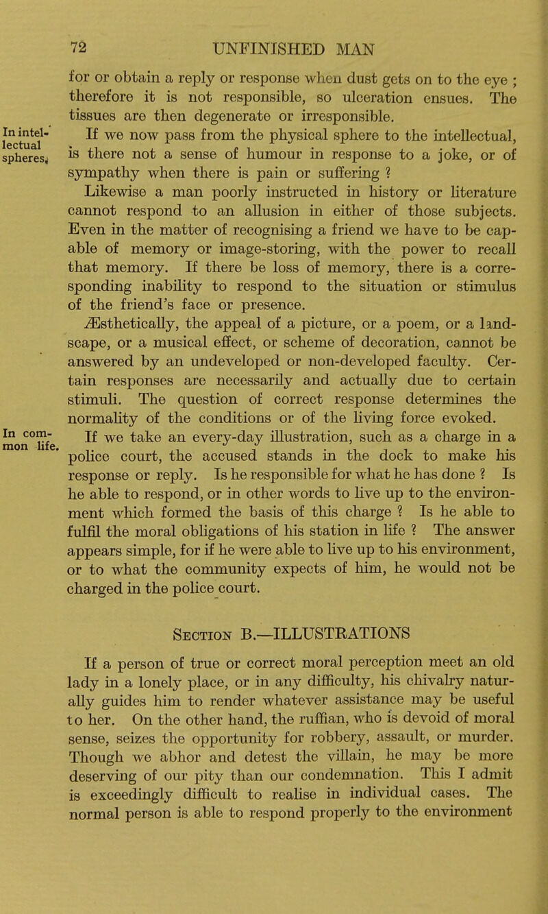 for or obtain a reply or response when dust gets on to the eye ; therefore it is not responsible, so ulceration ensues. The tissues are then degenerate or irresponsible. If we now pass from the physical sphere to the intellectual, is there not a sense of humour in response to a joke, or of sympathy when there is pain or suffering ? Likewise a man poorly instructed in history or literature cannot respond to an allusion in either of those subjects. Even in the matter of recognising a friend we have to be cap- able of memory or image-storing, with the power to recall that memory. If there be loss of memory, there is a corre- sponding inability to respond to the situation or stimulus of the friend's face or presence. ^stheticaUy, the appeal of a picture, or a poem, or a land- scape, or a musical effect, or scheme of decoration, cannot be answered by an undeveloped or non-developed faculty. Cer- tain responses are necessarily and actually due to certain stimuli. The question of correct response determines the normality of the conditions or of the living force evoked. nion°life ^ ^® every-day illustration, such as a charge in a police court, the accused stands in the dock to make his response or reply. Is he responsible for what he has done ? Is he able to respond, or in other words to live up to the environ- ment which formed the basis of this charge ? Is he able to fulfil the moral obligations of his station in life ? The answer appears simple, for if he were able to live up to his environment, or to what the community expects of him, he would not be charged in the police court. Section B.—ILLUSTRATIONS If a person of true or correct moral perception meet an old lady in a lonely place, or in any difficulty, his chivalry natur- ally guides him to render whatever assistance may be useful to her. On the other hand, the ruffian, who is devoid of moral sense, seizes the opportunity for robbery, assault, or murder. Though we abhor and detest the villain, he may be more deserving of our pity than our condemnation. This I admit is exceedingly difficult to realise in individual cases. The normal person is able to respond properly to the environment