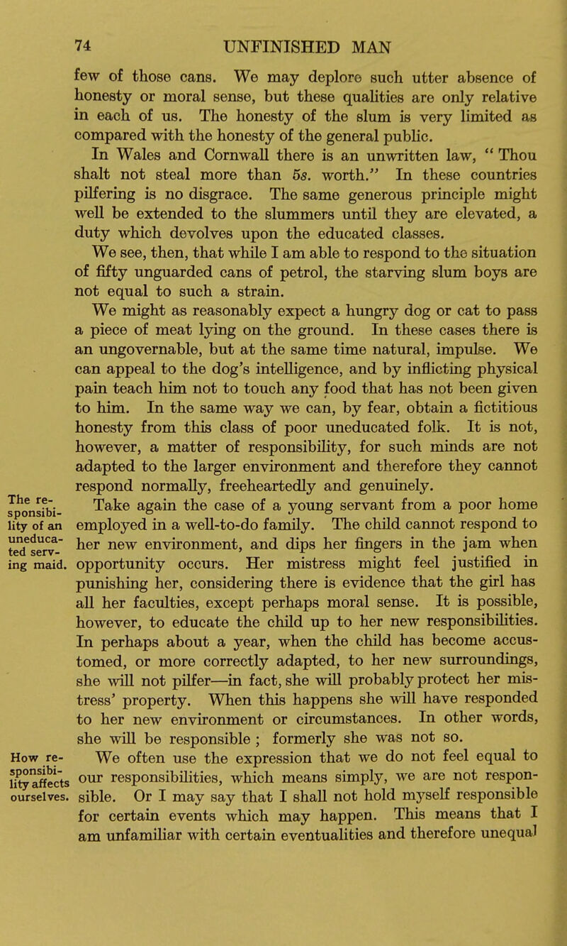 How re- sponsibi- lity affects ourselves. few of those cans. We may deplore such utter absence of honesty or moral sense, but these qualities are only relative in each of us. The honesty of the slum is very limited as compared with the honesty of the general public. In Wales and Cornwall there is an unwritten law,  Thou shalt not steal more than 55. worth. In these countries pilfering is no disgrace. The same generous principle might weU be extended to the slummers until they are elevated, a duty which devolves upon the educated classes. We see, then, that while I am able to respond to the situation of fifty unguarded cans of petrol, the starving slum boys are not equal to such a strain. We might as reasonably expect a hungry dog or cat to pass a piece of meat lying on the ground. In these cases there is an ungovernable, but at the same time natural, impulse. We can appeal to the dog's intelligence, and by inflicting physical pain teach him not to touch any food that has not been given to him. In the same way we can, by fear, obtain a fictitious honesty from this class of poor uneducated folk. It is not, however, a matter of responsibility, for such minds are not adapted to the larger environment and therefore they cannot respond normally, freeheartedly and genuinely. Take again the case of a young servant from a poor home employed in a weU-to-do family. The child cannot respond to her new environment, and dips her fingers in the jam when opportunity occurs. Her mistress might feel justified in punishing her, considering there is evidence that the girl has aU her faculties, except perhaps moral sense. It is possible, however, to educate the chUd up to her new responsibihties. In perhaps about a year, when the child has become accus- tomed, or more correctly adapted, to her new surroundings, she will not pilfer—in fact, she will probably protect her mis- tress' property. When this happens she will have responded to her new environment or circumstances. In other words, she wiU be responsible ; formerly she was not so. We often use the expression that we do not feel equal to our responsibilities, which means simply, we are not respon- sible. Or I may say that I shall not hold myself responsible for certain events which may happen. This means that I am unfamiliar with certain eventualities and therefore unequal