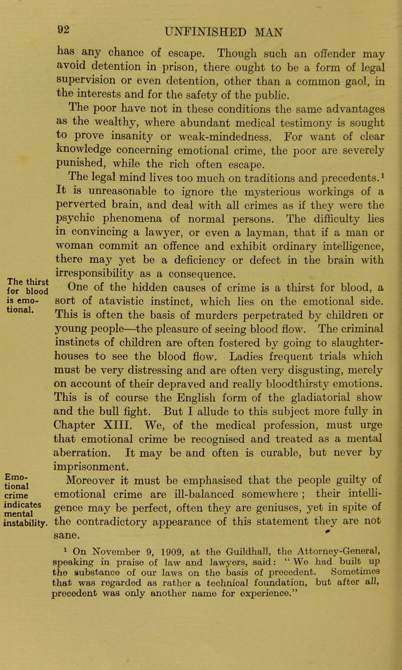 has any chance of escape. Though such an offender may avoid detention in prison, there ought to be a form of legal supervision or even detention, other than a common gaol, in the interests and for the safety of the public. The poor have not in these conditions the same advantages as the wealthy, where abundant medical testimony is sought to prove insanity or weak-mindedness. For want of clear knowledge concerning emotional crime, the poor are severely punished, while the rich often escape. The legal mind lives too much on traditions and precedents.^ It is unreasonable to ignore the mysterious workings of a perverted brain, and deal with all crimes as if they were the psychic phenomena of normal persons. The difficulty lies in convincing a lawyer, or even a layman, that if a man or woman commit an offence and exhibit ordinary intelligence, there may yet be a deficiency or defect in the brain with irresponsibility as a consequence. for^Wocfd hidden causes of crime is a thirst for blood, a is emo- sort of atavistic instinct, which lies on the emotional side, tional. rji|^jg often the basis of murders perpetrated by children or young people—^the pleasure of seeing blood flow. The criminal instincts of children are often fostered by going to slaughter- houses to see the blood flow. Ladies frequent trials which must be very distressing and are often very disgusting, merely on account of their depraved and really bloodthirsty emotions. This is of course the English form of the gladiatorial show and the bull fight. But I allude to this subject more fully in Chapter XIII. We, of the medical profession, must urge that emotional crime be recognised and treated as a mental aberration. It may be and often is curable, but never by imprisonment. ti^a'l Moreover it must be emphasised that the people guilty of crime emotional crime are ill-balanced somewhere ; their intelli- mentar^ gence may be perfect, often they are geniuses, yet in spite of instability, the contradictory appearance of this statement they are not sane. * ^ On November 9, 1909, at the Guildhall, the Attorney-General, speaking in praise of law and lawyers, said: We had built up the substance of our laws on the basis of precedent. Sometimes that was regarded as rather a technical foundation, but after all, precedent was only another name for experience.