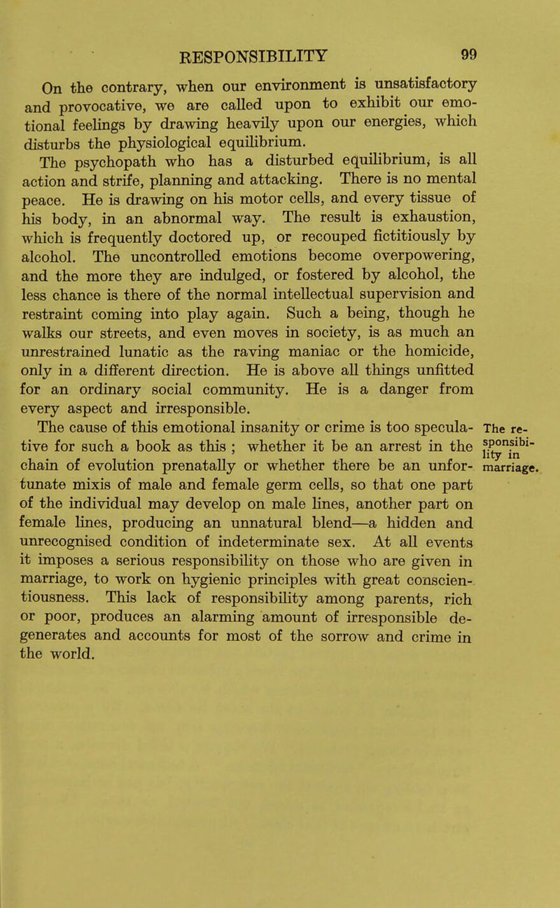 On the contrary, when our environment is unsatisfactory and provocative, we are called upon to exhibit our emo- tional feelings by drawing heavily upon our energies, which disturbs the physiological equilibrium. The psychopath who has a disturbed equilibriumj is all action and strife, planning and attacking. There is no mental peace. He is drawing on his motor cells, and every tissue of his body, in an abnormal way. The result is exhaustion, which is frequently doctored up, or recouped fictitiously by alcohol. The uncontrolled emotions become overpowering, and the more they are indulged, or fostered by alcohol, the less chance is there of the normal intellectual supervision and restraint coming into play again. Such a being, though he walks our streets, and even moves in society, is as much an unrestrained lunatic as the raving maniac or the homicide, only in a different direction. He is above all things unfitted for an ordinary social community. He is a danger from every aspect and irresponsible. The cause of this emotional insanity or crime is too specula- The re- tive for such a book as this : whether it be an arrest in the fPO?»bi- lity in chain of evolution prenatally or whether there be an unfor- marriage., tunate mixis of male and female germ cells, so that one part of the individual may develop on male lines, another part on female lines, producing an unnatural blend—a hidden and unrecognised condition of indeterminate sex. At all events it imposes a serious responsibility on those who are given in marriage, to work on hygienic principles with great conscien- tiousness. This lack of responsibility among parents, rich or poor, produces an alarming amount of irresponsible de- generates and accounts for most of the sorrow and crime in the world.
