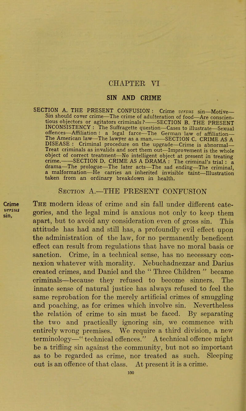 CHAPTER VI SIN AND CRIME SECTION A. THE PRESENT CONFUSION : Crime versus sin—Motive- Sin should cover crime—The crime of adulteration of food—Are conscien- tious objectors or agitators criminals ? SECTION B. THE PRESENT INCONSISTENCY : The Suffragette question—Cases to illustrate—Sexual offences—Affiliation : a legal farce—The German law of affiliation— The American law—The lawyer as a man. SECTION C. CRIME AS A DISEASE : Criminal procedure on the upgrade—Crime is abnormal— Treat criminals as invalids and sort them out—Improvement is the whole object of correct treatment—No intelligent object at present in treating crime. SECTION D. CRIME AS A DRAMA : The criminal's trial : a drama—The prologue—The later acts—The sad ending—The criminal, a malformation—He carries an inherited invisible taint—Illustration taken from an ordinary breakdown in health. Section A.—THE PRESENT CONFUSION The modern ideas of crime and sin fall under different cate- gories, and the legal mind is anxious not only to keep them apart, but to avoid any consideration even of gross sin. This attitude has had and still has, a profoundly evil effect upon the administration of the law, for no permanently beneficent effect can result from regulations that have no moral basis or sanction. Crime, in a technical sense, has no necessary con- nexion whatever with morality. Nebuchadnezzar and Darius created crimes, and Daniel and the  Three Children  became criminals—because they refused to become sinners. The innate sense of natural justice has always refused to feel the same reprobation for the merely artificial crimes of smuggling and poaching, as for crimes which involve sin. Nevertheless the relation of crime to sin must be faced. By separating the two and practically ignoring sin, we commence with entirely wrong premises. We require a third division, a new terminology— technical offences. A technical offence might be a trifling sin against the community, but not so important as to be regarded as crime, nor treated as such. Sleeping out is an offence of that class. At present it is a crime.