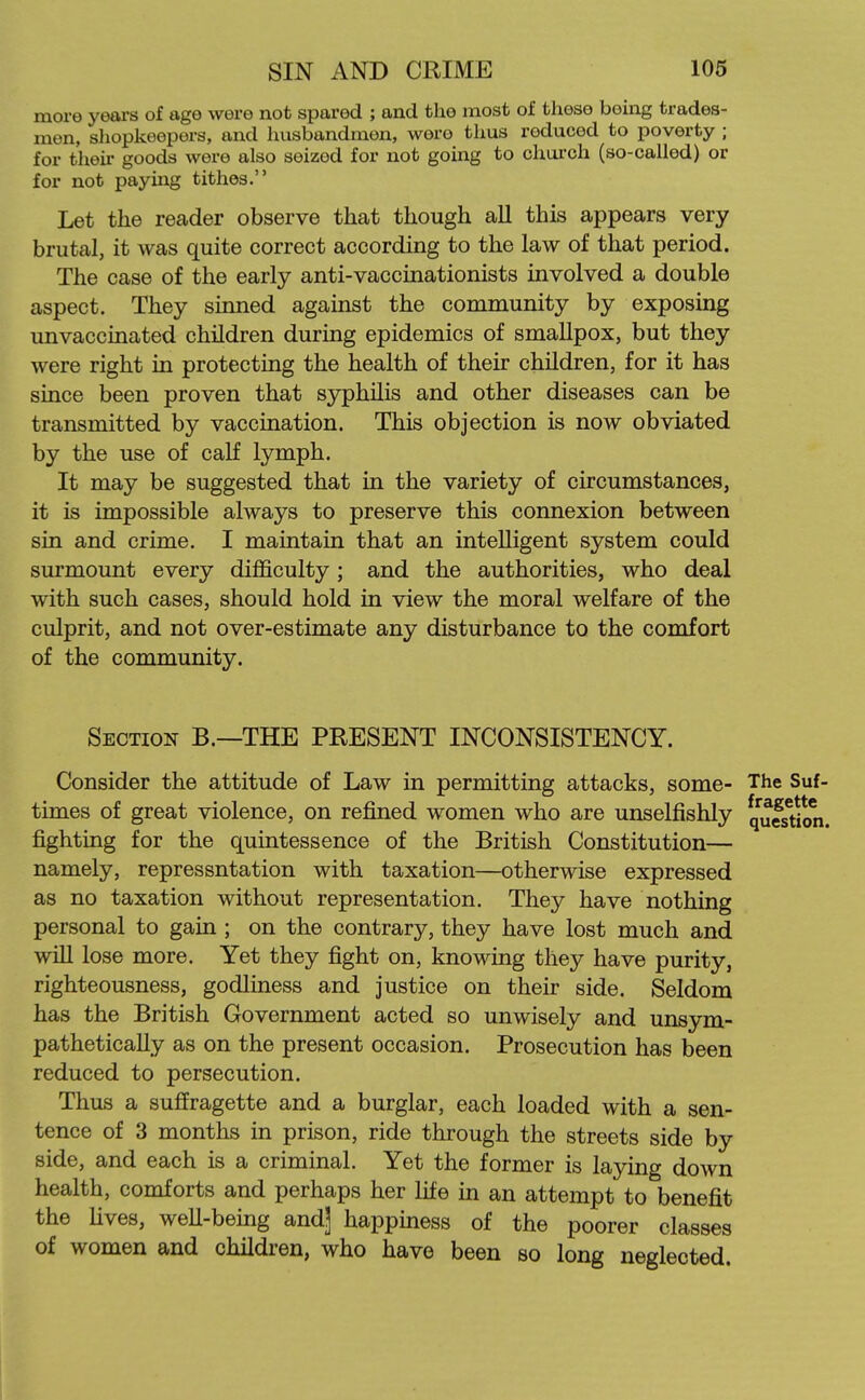 more years of age were not spared ; and the most of these being trades- men, sliopkeepers, and husbandmen, were thus reduced to poverty ; for their goods were also seized for not going to chui-ch (so-called) or for not paying tithes. Let the reader observe that though all this appears very brutal, it was quite correct according to the law of that period. The case of the early anti-vaccinationists involved a double aspect. They sinned against the community by exposing unvaccinated children during epidemics of smallpox, but they were right in protecting the health of their children, for it has since been proven that syphilis and other diseases can be transmitted by vaccination. This objection is now obviated by the use of calf lymph. It may be suggested that in the variety of circumstances, it is impossible always to preserve this connexion between sin and crime. I maintain that an intelligent system could surmount every difficulty; and the authorities, who deal with such cases, should hold in view the moral welfare of the culprit, and not over-estimate any disturbance to the comfort of the community. Section B.—THE PRESENT INCONSISTENCY. Consider the attitude of Law in permitting attacks, some- The Suf- times of great violence, on refined women who are unselfishly qu^s^jon fighting for the quintessence of the British Constitution— namely, repressntation with taxation—otherwise expressed as no taxation without representation. They have nothing personal to gain ; on the contrary, they have lost much and will lose more. Yet they fight on, knowing they have purity, righteousness, godliness and justice on their side. Seldom has the British Government acted so unwisely and unsym- pathetically as on the present occasion. Prosecution has been reduced to persecution. Thus a suffragette and a burglar, each loaded with a sen- tence of 3 months in prison, ride through the streets side by side, and each is a criminal. Yet the former is laying down health, comforts and perhaps her life in an attempt to benefit the fives, weU-bemg and] happmess of the poorer classes of women and children, who have been so long neglected.