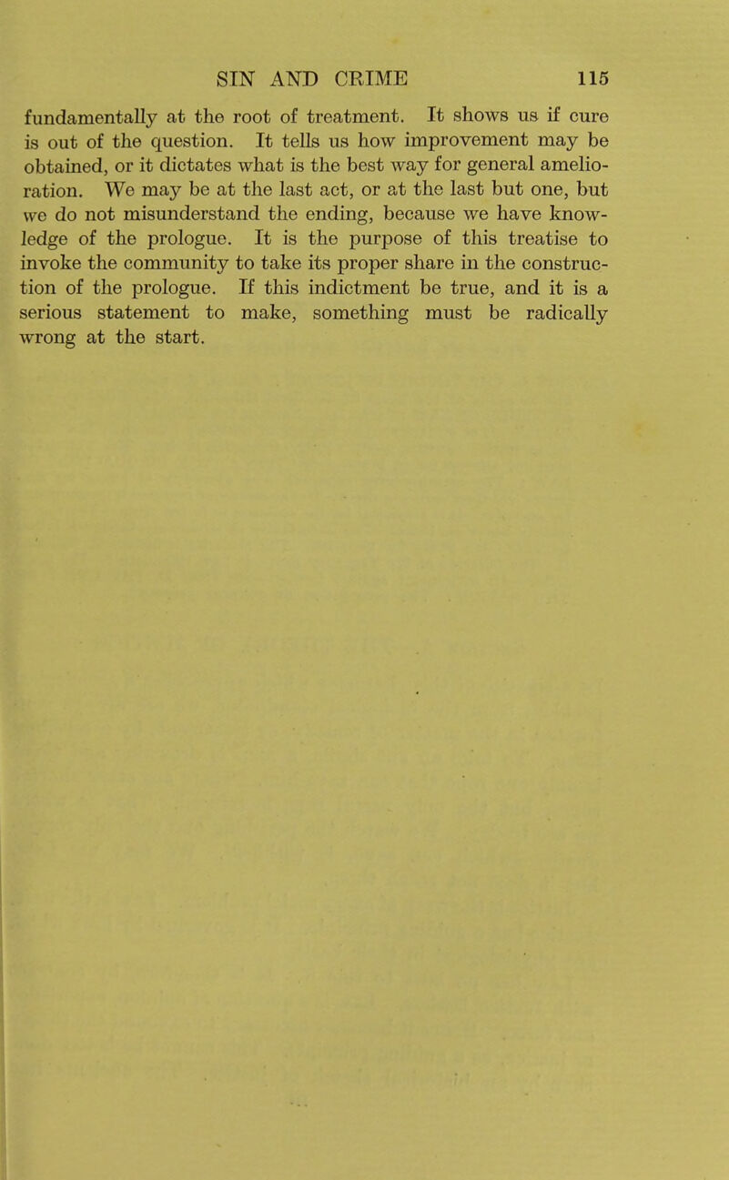 fundamentally at the root of treatment. It shows us if cure is out of the question. It tells us how improvement may be obtained, or it dictates what is the best way for general amelio- ration. We may be at the last act, or at the last but one, but we do not misunderstand the ending, because we have know- ledge of the prologue. It is the purpose of this treatise to invoke the community to take its proper share in the construc- tion of the prologue. If this indictment be true, and it is a serious statement to make, something must be radically wrong at the start.