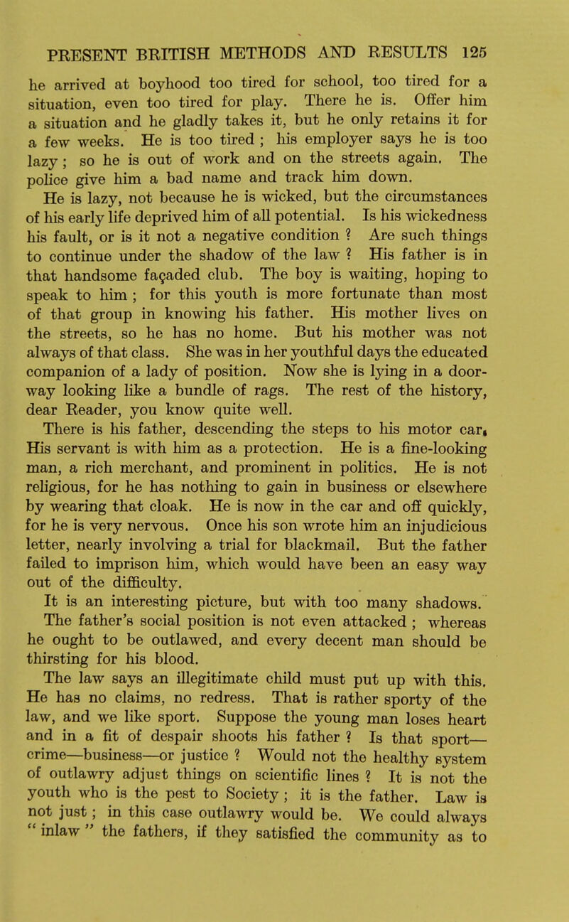 he arrived at boyhood too tired for school, too tired for a situation, even too tired for play. There he is. Offer him a situation and he gladly takes it, but he only retains it for a few weeks. He is too tired ; his employer says he is too lazy; so he is out of work and on the streets again. The police give him a bad name and track him down. He is lazy, not because he is wicked, but the circumstances of his early life deprived him of aU potential. Is his wickedness his fault, or is it not a negative condition ? Are such things to continue under the shadow of the law ? His father is in that handsome fa^aded club. The boy is waiting, hoping to speak to him ; for this youth is more fortunate than most of that group in knowing his father. His mother lives on the streets, so he has no home. But his mother was not always of that class. She was in her youthful days the educated companion of a lady of position. Now she is lying in a door- way looking like a bundle of rags. The rest of the history, dear Reader, you know quite well. There is his father, descending the steps to his motor car, His servant is with him as a protection. He is a fine-looking man, a rich merchant, and prominent in politics. He is not religious, for he has nothing to gain in business or elsewhere by wearing that cloak. He is now in the car and off quickly, for he is very nervous. Once his son wrote him an injudicious letter, nearly involving a trial for blackmail. But the father failed to imprison him, which would have been an easy way out of the difficulty. It is an interesting picture, but with too many shadows. The father's social position is not even attacked ; whereas he ought to be outlawed, and every decent man should be thirsting for his blood. The law says an illegitimate child must put up with this. He has no claims, no redress. That is rather sporty of the law, and we like sport. Suppose the young man loses heart and in a fit of despair shoots his father ? Is that sport crime—business—or justice ? Would not the healthy system of outlawry adjust things on scientific lines ? It is not the youth who is the pest to Society; it is the father. Law is not just; in this case outlawry would be. We could always  inlaw  the fathers, if they satisfied the community as to