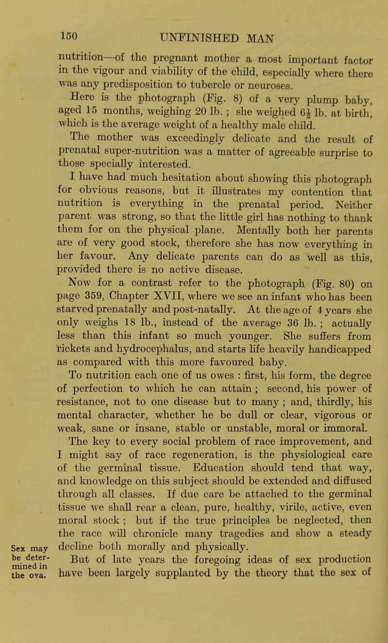 nutrition—of the pregnant mother a most important factor in the vigour and viabiUty of the child, especially where there was any predisposition to tubercle or neuroses. Here is the photograph (Fig. 8) of a very plump baby, aged 15 months, weighing 20 lb. ; she weighed 6 J lb. at birth, which is the average weight of a healthy male child. The mother was exceedingly delicate and the result of prenatal super-nutrition was a matter of agreeable surprise to those specially interested. I have had much hesitation about showing this photograph for obvious reasons, but it illustrates my contention that nutrition is everything in the prenatal period. Neither parent was strong, so that the Httle girl has nothing to thank them for on the physical plane. Mentally both her parents are of very good stock, therefore she has now everything in her favour. Any delicate parents can do as well as this, provided there is no active disease. Now for a contrast refer to the photograph (Fig. 80) on page 359, Chapter XVII, where we see an infant who has been starved prenatally and post-natally. At the age of 4 years she only weighs 18 lb., instead of the average 36 lb. ; actually less than this infant so much younger. She suffers from rickets and hydrocephalus, and starts Hfe heavily handicapped as compared with this more favoured baby. To nutrition each one of us owes : first, his form, the degree of perfection to which he can attain ; second, his power of resistance, not to one disease but to many ; and, thirdly, his mental character, whether he be dull or clear, vigorous or weak, sane or insane, stable or unstable, moral or immoral. The key to every social problem of race improvement, and I might say of race regeneration, is the physiological care of the germinal tissue. Education should tend that way, and knowledge on this subject should be extended and difiFused through all classes. If due care be attached to the germinal tissue we shall rear a clean, pure, healthy, virile, active, even moral stock ; but if the true principles be neglected, then the race will chronicle many tragedies and show a steady Sex may decline both morally and physically. '^^^Yn years the foregoing ideas of sex production the ova. have been largely supplanted by the theory that the sex of