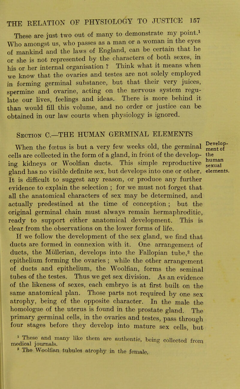 These are just two out of many to demonstrate my point.i Who amongst us, who passes as a man or a woman in the eyes of mankmd and the laws of England, can be certam that he or she is not represented by the characters of both sexes, in his or her internal organisation ? Think what it means when we know that the ovaries and testes are not solely employed in forming germinal substance, but that their very juices, spermine and ovarine, acting on the nervous system regu- late our hves, feelings and ideas. There is more behmd it than would fiU this volume, and no order or justice can be obtained in our law courts when physiology is ignored. Section C—THE HUMAN GERMINAL ELEMENTS When the foetus is but a very few weeks old, the germinal men?o? cells are collected in the form of a gland, in front of the develop- the ing kidneys or Woolfian ducts. This simple reproductive ^^^li gland has no visible definite sex, but develops into one or other, elements. It is difficult to suggest any reason, or produce any further evidence to explain the selection ; for we must not forget that all the anatomical characters of sex may be determined, and actually predestined at the time of conception ; but the original germinal chain must always remain hermapliroditic, ready to support either anatomical development. This is clear from the observations on the lower forms of life. If we follow the development of the sex gland, we fijid that ducts are formed in connexion with it. One arrangement of ducts, the Miillerian, develops into the Fallopian tube,^ the epithelium forming the ovaries ; while the other arrangement of ducts and epithelium, the Woolfian, forms the seminal tubes of the testes. Thus we get sex division. As an evidence of the likeness of sexes, each embryo is at first built on the same anatomical plan. Those parts not required by one sex atrophy, being of the opposite character. In the male the homologue of the uterus is found in the prostate gland. The primary germinal cells, in the ovaries and testes, pass through four stages before they develop into mature sex cells, but 1 These and many like them are authentic, being collected from medical journals. ' The Woolfian tubules atrophy jn the female.