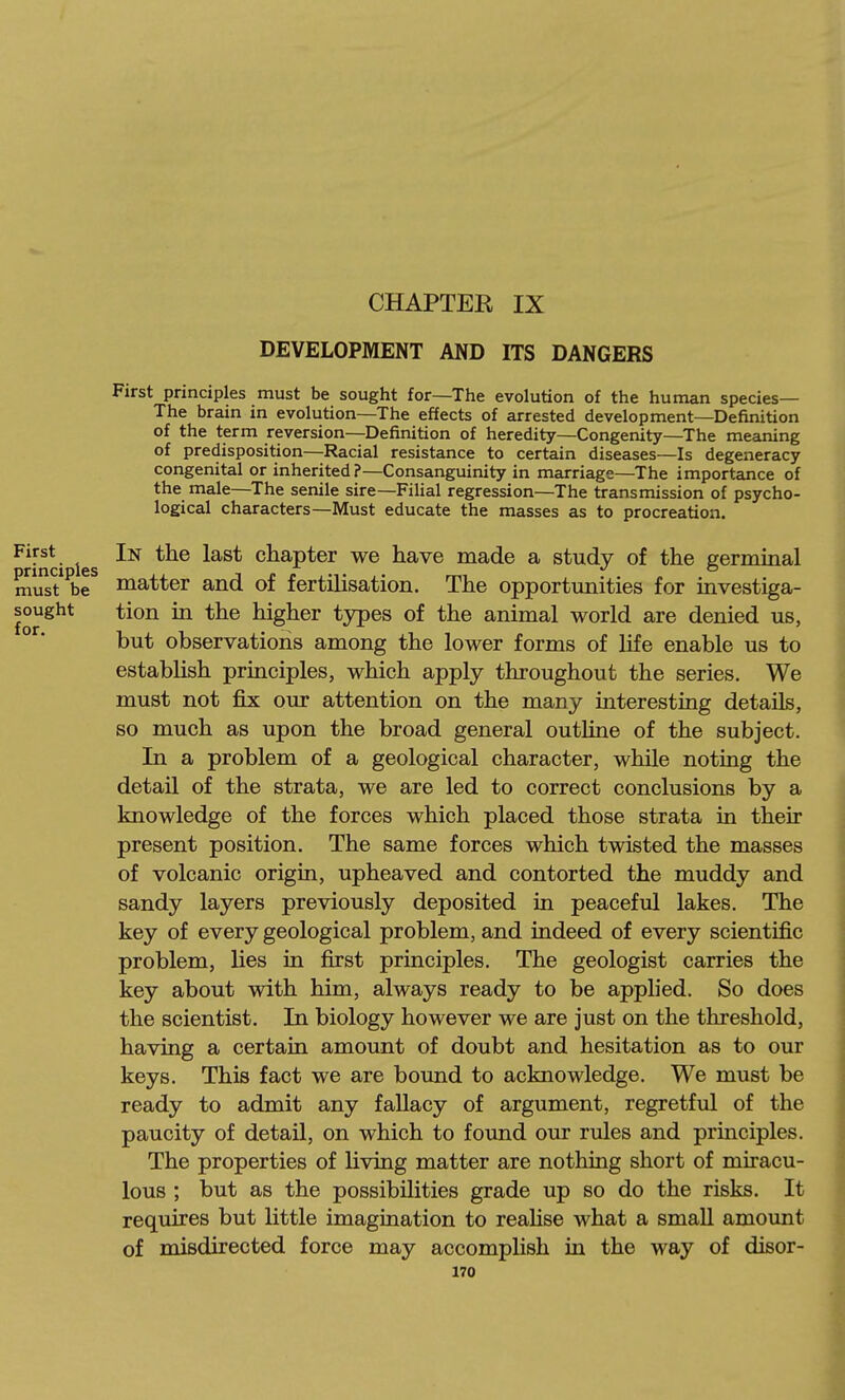 CHAPTER IX DEVELOPMENT AND ITS DANGERS First principles must be sought for—The evolution of the human species— The brain in evolution—The effects of arrested development—Definition of the term reversion—Definition of heredity—Congenity—The meaning of predisposition—Racial resistance to certain diseases—Is degeneracy congenital or inherited?—Consanguinity in marriage—The importance of the male—The senile sire—Filial regression—The transmission of psycho- logical characters—Must educate the masses as to procreation. First In the last chapter we have made a study of the germinal mus?^br matter and of fertilisation. The opportunities for investiga- sought tion in the higher types of the animal world are denied us, but observations among the lower forms of life enable us to establish principles, which apply throughout the series. We must not fix our attention on the many interesting details, so much as upon the broad general outline of the subject. In a problem of a geological character, while noting the detail of the strata, we are led to correct conclusions by a knowledge of the forces which placed those strata in their present position. The same forces which twisted the masses of volcanic origin, upheaved and contorted the muddy and sandy layers previously deposited in peaceful lakes. The key of every geological problem, and indeed of every scientific problem, lies in first principles. The geologist carries the key about with him, always ready to be applied. So does the scientist. In biology however we are just on the threshold, having a certain amount of doubt and hesitation as to our keys. This fact we are bound to acknowledge. We must be ready to admit any fallacy of argument, regretful of the paucity of detail, on which to found our rules and prmciples. The properties of living matter are nothing short of miracu- lous ; but as the possibilities grade up so do the risks. It requires but little imagination to reaHse what a small amount of misdirected force may accomplish in the way of disor-