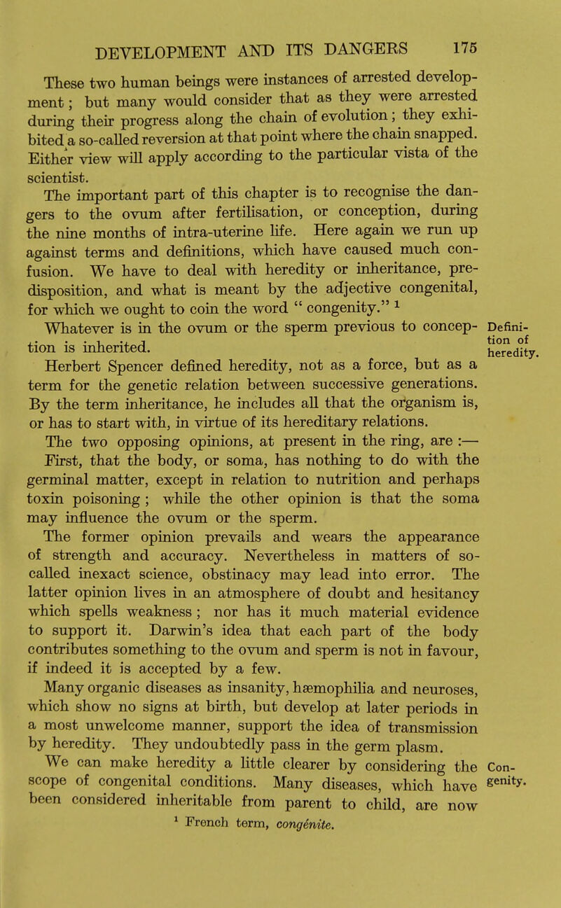 These two human beings were instances of arrested develop- ment ; but many would consider that as they were arrested during their progress along the chain of evolution; they exhi- bited a so-caUed reversion at that point where the cham snapped. Either view will apply according to the particular vista of the scientist. The important part of this chapter is to recognise the dan- gers to the ovum after fertiUsation, or conception, during the nine months of intra-uterine hfe. Here again we run up against terms and definitions, which have caused much con- fusion. We have to deal with heredity or inheritance, pre- disposition, and what is meant by the adjective congenital, for which we ought to coin the word  congenity. ^ Whatever is in the ovum or the sperm previous to concep- Defini- ■ • ■ . 1 ., J tion of tion IS mherited. heredity. Herbert Spencer defined heredity, not as a force, but as a term for the genetic relation between successive generations. By the term inheritance, he includes all that the organism is, or has to start with, in virtue of its hereditary relations. The two opposing opinions, at present in the ring, are :— First, that the body, or soma, has nothing to do with the germinal matter, except in relation to nutrition and perhaps toxin poisoning ; while the other opinion is that the soma may influence the ovum or the sperm. The former opinion prevails and wears the appearance of strength and accuracy. Nevertheless in matters of so- caUed inexact science, obstinacy may lead into error. The latter opinion Hves in an atmosphere of doubt and hesitancy which speUs weakness ; nor has it much material evidence to support it. Darwin's idea that each part of the body contributes something to the ovum and sperm is not in favour, if indeed it is accepted by a few. Many organic diseases as insanity, haemophilia and neuroses, which show no signs at birth, but develop at later periods in a most unwelcome manner, support the idea of transmission by heredity. They undoubtedly pass in the germ plasm. We can make heredity a little clearer by considering the Con- scope of congenital conditions. Many diseases, which have S^'*^- been considered inheritable from parent to child, are now * French term, congenita