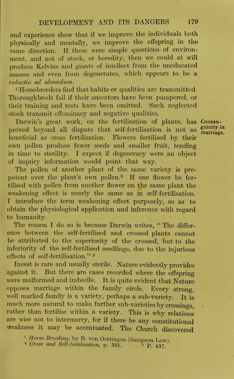 and experience show that if we improve the individuals both physically and mentally, we improve the ofifspring in the same direction. If these were simple questions of environ- ment, and not of stock, or heredity, then we could at will produce Kelvins and giants of intellect from the uneducated masses and even from degenerates, which appears to be a reductio ad ahsurdum. 1 Horsebreeders find that habits or qualities are transmitted. Thoroughbreds fail if their ancestors have been pampered, or their training and tests have been omitted. Such neglected stock transmit effeminacy and negative qualities. Darwin's great work, on the fertilisation of plants, has Consan- proved beyond aU dispute that self-fertilisation is not so marriage beneficial as cross fertihsation. Flowers fertilised by their own poUen produce fewer seeds and smaller fruit, tending in time to sterihty. I expect if degeneracy were an object of inquiry information would point that way. The poUen of another plant of the same variety is pre- potent over the plant's own pollen.^ If one flower be fer- tihsed with pollen from another flower on the same plant the weakening effect is nearly the same as in self-fertilisation. I introduce the term weakening effect purposely, so as to obtain the physiological appUcation and inference with regard to humanity. The reason I do so is because Darwin writes,  The differ- ence between the self-fertilised and crossed plants cannot be attributed to the superiority of the crossed, but to the inferiority of the self-fertilised seedlings, due to the injurious effects of self-fertilisation. ^ Incest is rare and usually sterile. Nature evidently provides against it. But there are cases recorded where the offspring were malformed and imbecile. It is quite evident that Nature opposes marriage within the family circle. Every strong, well marked family is a variety, perhaps a sub-variety. It is much more natural to make further sub-varieties by crossings, rather than fertilise within a variety. This is why relations are wise not to intermarry, for if there be any constitutional weakness it may be accentuated. The Church discovered 1 Horae Breeding, by B. von Oettingon (Sampson Low) * Cross and Self-fertilisation, p. 391. ^ P. 437.