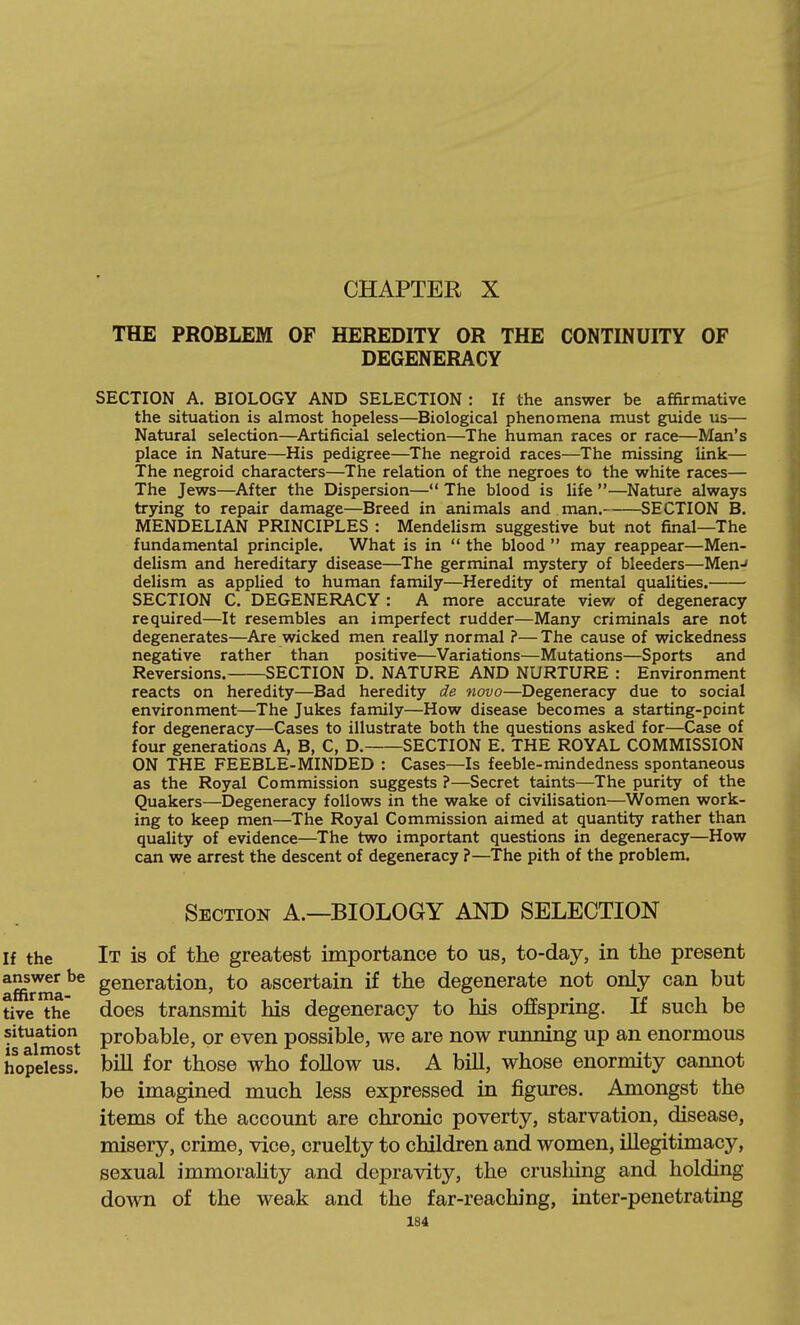 CHAPTER X THE PROBLEM OF HEREDITY OR THE CONTINUITY OF DEGENERACY SECTION A. BIOLOGY AND SELECTION : If the answer be affirmative the situation is almost hopeless—Biological phenomena must guide us— Natural selection—Artificial selection—The human races or race—Man's place in Nature—His pedigree—The negroid races—The missing link— The negroid characters—The relation of the negroes to the white races— The Jews—After the Dispersion— The blood is life —Nature always trying to repair damage—Breed in animals and man. SECTION B. MENDELIAN PRINCIPLES : Mendelism suggestive but not final—The fundamental principle. What is in  the blood  may reappear—Men- delism and hereditary disease—The germinal mystery of bleeders—Men-* delism as applied to human family—Heredity of mental qualities, SECTION C. DEGENERACY: A more accurate view of degeneracy required—It resembles an imperfect rudder—Many criminals are not degenerates—Are wicked men really normal ?— The cause of wickedness negative rather than positive—Variations—Mutations—Sports and Reversions. SECTION D. NATURE AND NURTURE : Environment reacts on heredity—Bad heredity de novo—Degeneracy due to social environment—The Jukes family—How disease becomes a starting-point for degeneracy—Cases to illustrate both the questions asked for—Case of four generations A, B, C, D. SECTION E. THE ROYAL COMMISSION ON THE FEEBLE-MINDED : Cases—Is feeble-mindedness spontaneous as the Royal Commission suggests ?—Secret taints—The purity of the Quakers—Degeneracy follows in the wake of civilisation—Women work- ing to keep men—The Royal Commission aimed at quantity rather than quality of evidence—The two important questions in degeneracy—How can we arrest the descent of degeneracy ?—The pith of the problem. Section A.—BIOLOGY AND SELECTION If the It is of the greatest importance to us, to-day, in the present affirma''^ generation, to ascertain if the degenerate not only can but tive the does transmit his degeneracy to his offspring. If such be ^^^ahnost P^^^^ble, or even possible, we are now running up an enormous hopekss. bill for those who follow us. A bill, whose enormity cannot be imagined much less expressed in figures. Amongst the items of the account are chronic poverty, starvation, disease, misery, crime, vice, cruelty to children and women, illegitimacy, sexual immorality and depravity, the crushing and holding down of the weak and the far-reaching, inter-penetrating