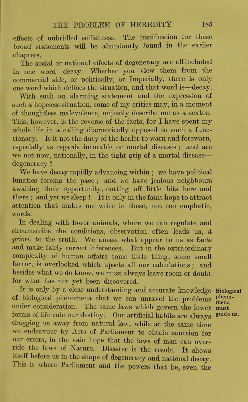 effects of unbridled selfishness. The justification for these broad statements will be abundantly found in the earUer chapters. The social or national effects of degeneracy are all included in one word—decay. Whether you view them from the commercial side, or poHtically, or Imperially, there is only one word which defines the situation, and that word is—decay. With such an alarming statement and the expression of such a hopeless situation, some of my critics may, in a moment of thoughtless malevolence, unjustly describe me as a sexton. This, however, is the reverse of the facts, for I have spent my whole life in a calling diametrically opposed to such a func- tionary. Is it not the duty of the healer to warn and forewarn, especially as regards incurable or mortal diseases ; and are we not now, nationally, in the tight grip of a mortal disease— degeneracy ? We have decay rapidly advancing within ; we have political lunatics forcing the pace; and we have jealous neighbours awaiting their opportunity, cutting off Uttle bits here and there ; and yet we sleep ! It is only in the faint hope to attract attention that makes me write in these, not too emphatic, words. In dealing with lower animals, where we can regulate and circumscribe the conditions, observation often leads us, d priori, to the truth. We amass what appear to us as facts and make fairly correct inferences. But in the extraordinary complexity of human affairs some httle thing, some small factor, is overlooked which upsets aU our calculations; and besides what we do know, we must always leave room or doubt for what has not yet been discovered. It is only by a clear understanding and accurate knowledge Biological of biological phenomena that we can unravel the problems P^^°- under consideration. The same laws which govern the lower must forms of hfe rule our destiny. Our artificial habits are always dragging us away from natural law, while at the same time we endeavour by Acts of Parhament to obtain sanction for our errors, in the vain hope that the laws of man can over- ride the laws of Nature. Disaster is the result. It shows itself before us in the shape of degeneracy and national decay. This is where Parhament and the powers that be, even the