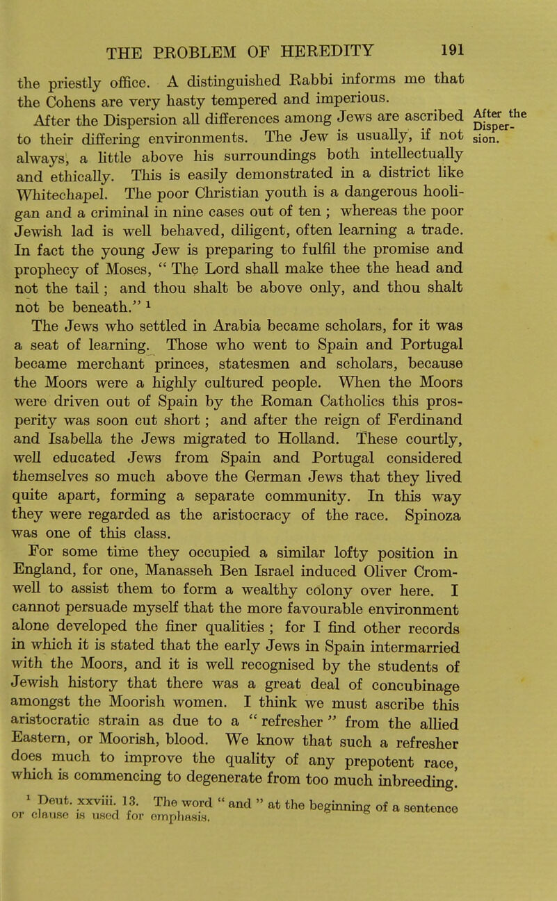 the priestly office. A distinguished Rabbi informs me that the Cohens are very hasty tempered and imperious. After the Dispersion aU differences among Jews are ascribed ^er ^the to theu- differing environments. The Jew is usually, if not sion. always, a Httle above his surroundings both mtellectually and ethically. This is easily demonstrated in a district like Whitechapel. The poor Christian youth is a dangerous hooh- gan and a criminal in nine cases out of ten ; whereas the poor Jewish lad is well behaved, diligent, often learning a trade. In fact the young Jew is preparing to fulfil the promise and prophecy of Moses,  The Lord shaU make thee the head and not the tail; and thou shalt be above only, and thou shalt not be beneath.'' ^ The Jews who settled in Arabia became scholars, for it was a seat of learning. Those who went to Spain and Portugal became merchant princes, statesmen and scholars, because the Moors were a highly cultured people. When the Moors were driven out of Spain by the Roman Catholics this pros- perity was soon cut short; and after the reign of Ferdinand and Isabella the Jews migrated to HoUand. These courtly, well educated Jews from Spain and Portugal considered themselves so much above the German Jews that they lived quite apart, forming a separate community. In this way they were regarded as the aristocracy of the race. Spinoza was one of this class. For some time they occupied a similar lofty position in England, for one, Manasseh Ben Israel induced OUver Crom- well to assist them to form a wealthy colony over here. I cannot persuade myself that the more favourable environment alone developed the finer qualities ; for I find other records in which it is stated that the early Jews in Spain intermarried with the Moors, and it is well recognised by the students of Jewish history that there was a great deal of concubinage amongst the Moorish women. I think we must ascribe this aristocratic strain as due to a  refresher  from the aUied Eastern, or Moorish, blood. We know that such a refresher does much to improve the quaHty of any prepotent race, which is commencing to degenerate from too much inbreeding! ^ Deut. xxviii 13. The word  and  at the beginning of a sentence or clause is used for empliasis. xi-cxxw