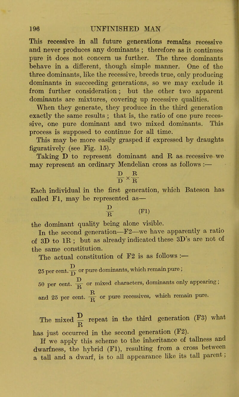 This recessive in all future generations remains recessive and never produces any dominants ; therefore as it continues pure it does not concern us further. The three dominants behave in a different, though simple manner. One of the three dominants, like the recessive, breeds true, only producing dominants in succeeding generations, so we may exclude it from further consideration; but the other two apparent dominants are mixtures, covering up recessive qualities. When they generate, they produce in the third generation exactly the same results ; that is, the ratio of one pure reces- sive, one pure dominant and two mixed dominants. This process is supposed to continue for aU time. This may be more easily grasped if expressed by draughts figuratively (see Fig. 15). Taking D to represent dominant and R as recessive we may represent an ordinary Mendelian cross as follows :— D ^ R Each individual in the first generation, which Bateson has called Fl, may be represented as— ^ (-> the dominant quality being alone visible. In the second generation—F2—^we have apparently a ratio of 3D to IR ; but as already indicated these 3D's are not of the same constitution. The actual constitution of F2 is as follows :— D 25 per cent.-p- or pure dominants, which remain pvire ; 50 per cent. or mixed characters, dominants only appearing; R and 25 per cent. ^ or pure recessives, which remain pure. The nuxed | repeat in the third generation (F3) what has just occurred in the second generation (F2). If we apply this scheme to the inheritance of taUness and dwarfness, the hybrid (Fl), resulting from a cross between a tall and a dwarf, is to all appearance like its tall parent;