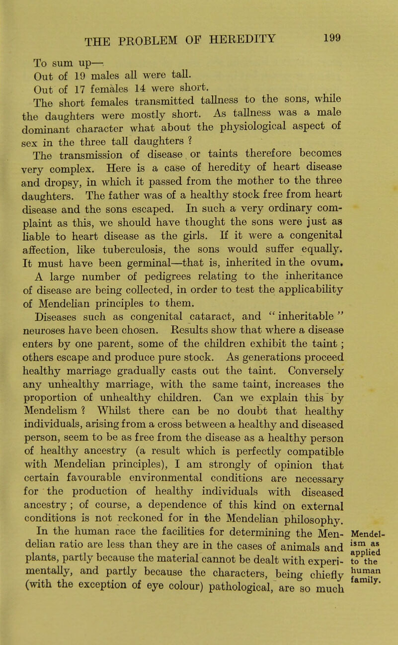 To sum up— Out of 19 males all were taU. Out of 17 females 14 were short. The short females transmitted tallness to the sons, while the daughters were mostly short. As tallness was a male dominant character what about the physiological aspect of sex in the three taU daughters ? The transmission of disease, or taints therefore becomes very complex. Here is a case of heredity of heart disease and dropsy, in which it passed from the mother to the three daughters. The father was of a healthy stock free from heart disease and the sons escaped. In such a very ordinary com- plaint as this, we should have thought the sons were just as liable to heart disease as the girls. If it were a congenital affection, Hke tuberculosis, the sons would suffer equally. It must have been germinal—that is, inherited in the ovum. A large number of pedigrees relating to the inheritance of disease are being collected, in order to test the applicabiUty of Mendehan principles to them. Diseases such as congenital cataract, and  inheritable  neuroses have been chosen. Results show that where a disease enters by one parent, some of the children exhibit the taint; others escape and produce pure stock. As generations proceed healthy marriage gradually casts out the taint. Conversely any unhealthy marriage, with the same taint, increases the proportion of unhealthy children. Can we explain this by Mendehsm ? Whilst there can be no doubt that healthy individuals, arising from a cross between a healthy and diseased person, seem to be as free from the disease as a healthy person of healthy ancestry (a result which is perfectly compatible with Mendelian principles), I am strongly of opinion that certain favourable environmental conditions are necessary for the production of healthy individuals with diseased ancestry ; of course, a dependence of this kind on external conditions is not reckoned for in the Mendelian philosophy. In the human race the facilities for determim'ng the Men- Mendel- deUan ratio are less than they are in the cases of animals and plants, partly because the material cannot be dealt with experi- to^the mentally, and partly because the characters, being cliiefly }*Jf (with the exception of eye colour) pathological, are so much ^*