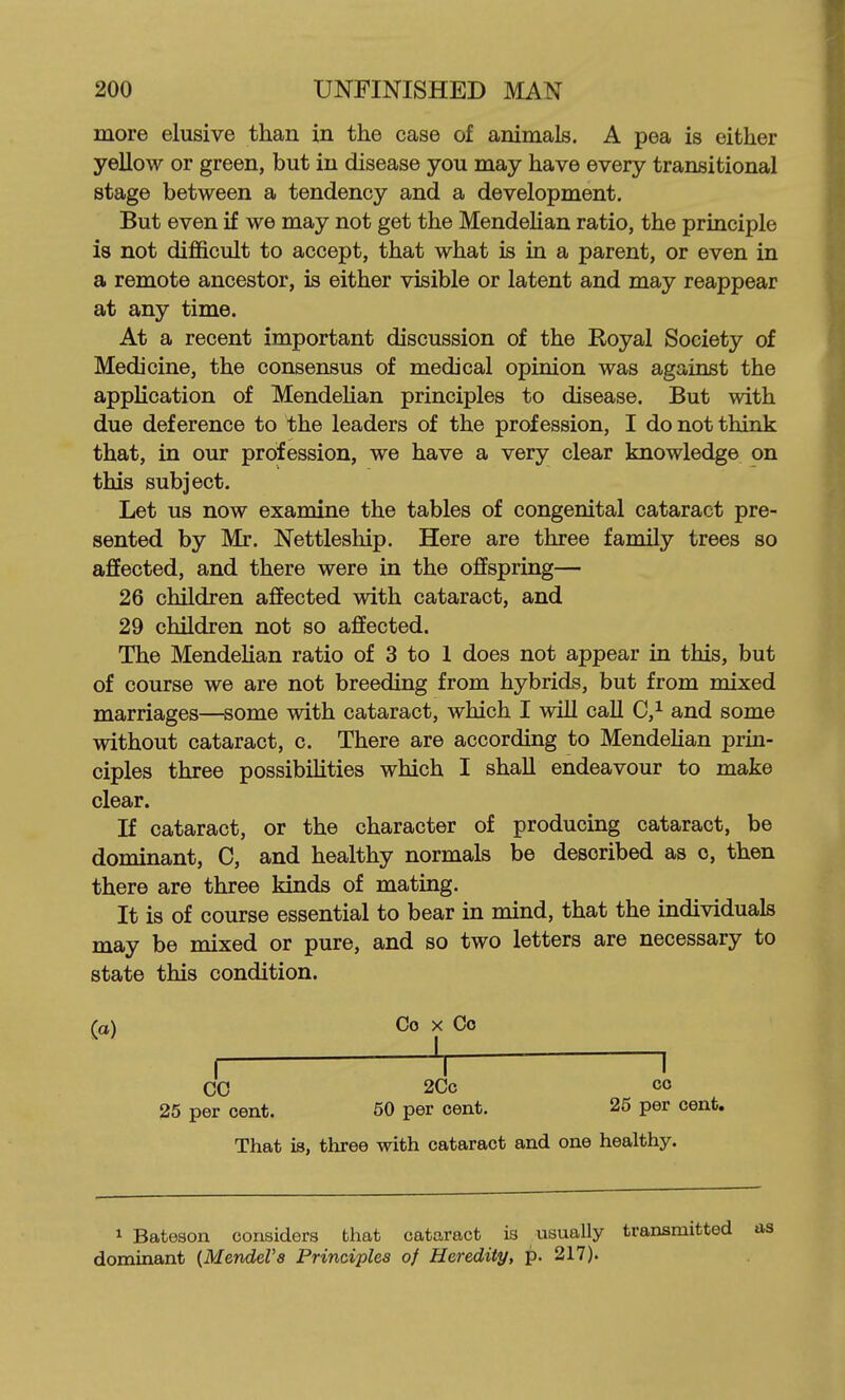 more elusive than in the case of animals. A pea is either yellow or green, but in disease you may have every transitional stage between a tendency and a development. But even if we may not get the MendeHan ratio, the principle is not difficult to accept, that what is in a parent, or even in a remote ancestor, is either visible or latent and may reappear at any time. At a recent important discussion of the Royal Society of Medicine, the consensus of medical opinion was against the application of MendeHan principles to disease. But with due deference to the leaders of the profession, I do not think that, in our profession, we have a very clear knowledge on this subject. Let us now examine the tables of congenital cataract pre- sented by Mr. Nettleship. Here are three family trees so affected, and there were in the offspring— 26 children affected with cataract, and 29 children not so affected. The MendeHan ratio of 3 to 1 does not appear in this, but of course we are not breeding from hybrids, but from mixed marriages—some with cataract, which I wiU caU C,^ and some without cataract, c. There are according to MendeHan prin- ciples three possibiHties which I shall endeavour to make clear. If cataract, or the character of producing cataract, be dominant, C, and healthy normals be described as c, then there are three kinds of mating. It is of course essential to bear in mind, that the individuals may be mixed or pure, and so two letters are necessary to state this condition. (a) Co X Co ( V 1 CO 2Cc CO 25 per cent. 50 per cent. 25 per cent. That is, three with cataract and one healthy. 1 Bateson considers that cataract is usually transmitted dominant {Mendel's Principles of Heredity, p. 217).