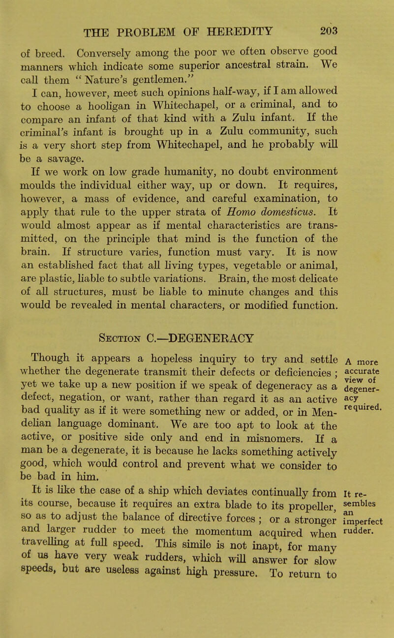 of breed. Conversely among the poor we often observe good manners which indicate some superior ancestral strain. We call them  Nature's gentlemen. I can, however, meet such opinions haK-way, if I am allowed to choose a hoohgan in Whitechapel, or a criminal, and to compare an infant of that kind with a Zulu infant. If the criminars infant is brought up in a Zulu community, such is a very short step from Whitechapel, and he probably will be a savage. If we work on low grade humanity, no doubt environment moulds the individual either way, up or down. It requires, however, a mass of evidence, and careful examination, to apply that rule to the upper strata of Homo domesticus. It would almost appear as if mental characteristics are trans- mitted, on the principle that mind is the function of the brain. If structure varies, function must vary. It is now an estabhshed fact that all living types, vegetable or animal, are plastic, hable to subtle variations. Brain, the most delicate of all structures, must be hable to minute changes and this would be revealed in mental characters, or modified function. Section C—DEGENERACY Though it appears a hopeless inquiry to try and settle a more whether the degenerate transmit their defects or deficiencies ; accurate yet we take up a new position if we speak of degeneracy as a degener- defect, negation, or want, rather than regard it as an active a^y bad quahty as if it were something new or added, or in Men- '^^l*'^®'^- dehan language dominant. We are too apt to look at the active, or positive side only and end in misnomers. If a man be a degenerate, it is because he lacks something actively good, which would control and prevent what we consider to be bad in him. It is like the case of a ship which deviates continually from It re- its course, because it requires an extra blade to its propeller, sembles so as to adjust the balance of directive forces ; or a stronger imperfect and larger rudder to meet the momentum acquired when fodder, travelling at full speed. This simile is not inapt, for many of us have very weak rudders, which wiU answer for slow speeds, but are useless against high pressure. To return to