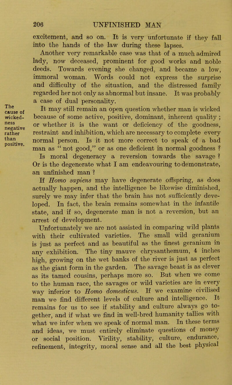 The cause of wicked- ness negative rather than positive. excitement, and so on. It is very unfortunate if they fall into the hands of the law during these lapses. Another very remarkable case was that of a much admired lady, now deceased, prominent for good works and noble deeds. Towards evening she changed, and became a low, immoral woman. Words could not express the surprise and difficulty of the situation, and the distressed family regarded her not only as abnormal but insane. It was probably a case of dual personaUty. It may stiU remain an open question whether man is wicked because of some active, positive, dominant, inherent quality ; or whether it is the want or deficiency of the goodness, restraint and inhibition, which are necessary to complete every normal person. Is it not more correct to speak of a bad man as  not good, or as one deficient in normal goodness ? Is moral degeneracy a reversion towards the savage ? Or is the degenerate what I am endeavouring to demonstrate, an unfinished man ? If Homo sapiens may have degenerate offspring, as does actually happen, and the intelligence be likewise diminished, surely we may infer that the brain has not sufficiently deve- loped. In fact, the brain remains somewhat in the infantile state, and if so, degenerate man is not a reversion, but an arrest of development. Unfortunately we are not assisted in comparing wild plants with their cultivated varieties. The small wild geranium is just as perfect and as beautiful as the finest geranium in any exhibition. The tiny mauve chrysanthemum, 4 inches high, growing on the wet banks of the river is just as perfect as the giant form in the garden. The savage beast is as clever as its tamed cousins, perhaps more so. But when we come to the human race, the savages or wild varieties are in every way inferior to Homo domesticus. If we examine civihsed man we find different levels of culture and intelligence. It remains for us to see if stability and culture always go to- gether, and if what we find in weU-bred humanity tallies with what we infer when we speak of normal man. In these terms and ideas, we must entirely eUminate questions of money or social position. Virility, stabiHty, culture, endurance, refinement, integrity, moral sense and all the best physical