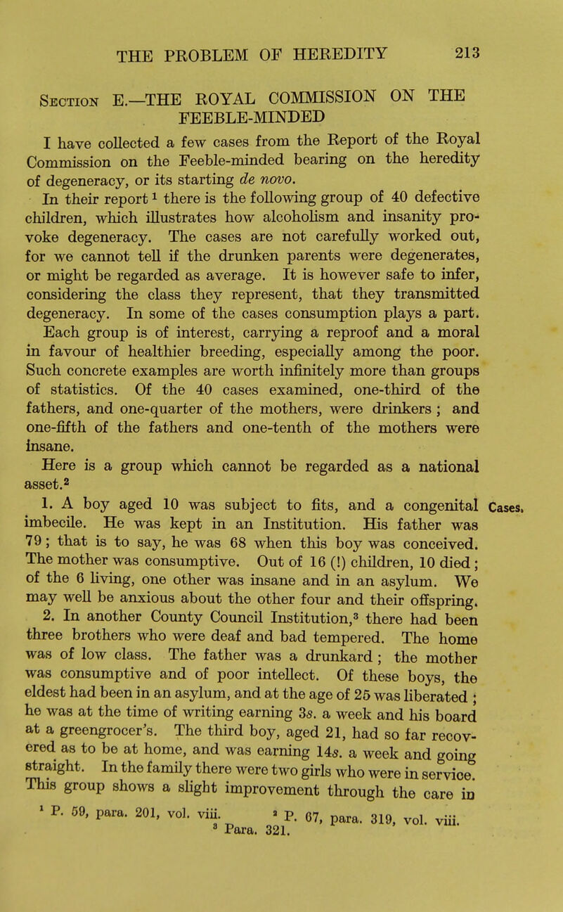 Section E.—THE ROYAL COMMISSION ON THE FEEBLE-MINDED I have collected a few cases from the Report of the Royal Commission on the Feeble-minded bearing on the heredity of degeneracy, or its starting de novo. In their report i there is the following group of 40 defective children, which illustrates how alcohoUsm and insanity pro- voke degeneracy. The cases are not carefully worked out, for we cannot tell if the drunken parents were degenerates, or might be regarded as average. It is however safe to infer, considering the class they represent, that they transmitted degeneracy. In some of the cases consumption plays a part. Each group is of interest, carrying a reproof and a moral in favour of healthier breeding, especially among the poor. Such concrete examples are worth infinitely more than groups of statistics. Of the 40 cases examined, one-third of the fathers, and one-quarter of the mothers, were drinkers ; and one-fifth of the fathers and one-tenth of the mothers were Insane. Here is a group which cannot be regarded as a national asset.2 1. A boy aged 10 was subject to fits, and a congenital Cases, imbecile. He was kept in an Institution. His father was 79; that is to say, he was 68 when this boy was conceived. The mother was consumptive. Out of 16 (!) children, 10 died; of the 6 Hving, one other was insane and in an asylum. We may well be anxious about the other four and their offspring. 2. In another County Council Institution,^ there had been three brothers who were deaf and bad tempered. The home was of low class. The father was a drunkard; the mother was consumptive and of poor intellect. Of these boys, the eldest had been in an asylum, and at the age of 25 was liberated ; he was at the time of writing earning 35. a week and his board at a greengrocer's. The third boy, aged 21, had so far recov- ered as to be at home, and was earning 14s. a week and going straight. In the famUy there were two girls who were in service This group shows a slight improvement through the care in ' P. 69, para. 201, vol. viii. » p. 07, para. 319, vol. viii. ^ Para. 321.