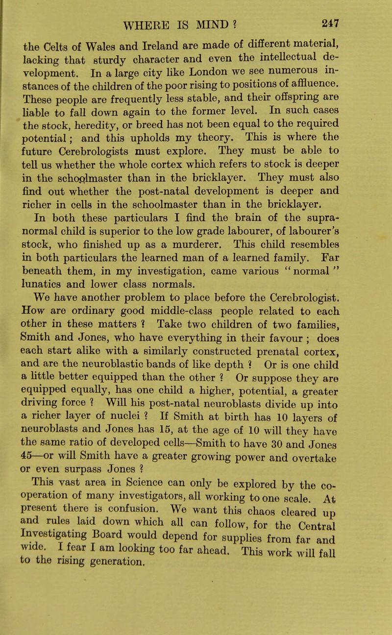the Celts of Wales and Ireland are made of different material, lacking that stmrdy character and even the intellectual de- velopment. In a large city Hke London we see numerous in- stances of the children of the poor rising to positions of affluence. These people are frequently less stable, and their offspring are Uable to fall down again to the former level. In such cases the stock, heredity, or breed has not been equal to the required potential; and this upholds my theory. This is where the future Cerebrologists must explore. They must be able to teU us whether the whole cortex which refers to stock is deeper in the schoplmaster than in the bricklayer. They must also find out whether the post-natal development is deeper and richer in cells in the schoolmaster than in the bricklayer. In both these particulars I find the brain of the supra- normal child is superior to the low grade labourer, of labourer's stock, who finished up as a murderer. This child resembles in both particulars the learned man of a learned family. Far beneath them, in my investigation, came various  normal  lunatics and lower class normals. We have another problem to place before the Cerebrologist. How are ordinary good middle-class people related to each other in these matters ? Take two children of two families, Smith and Jones, who have everything in their favour ; does each start alike with a similarly constructed prenatal cortex, and are the neuroblastic bands of like depth ? Or is one child a httle better equipped than the other ? Or suppose they are equipped equally, has one child a higher, potential, a greater driving force ? Will his post-natal neuroblasts divide up into a richer layer of nuclei ? If Smith at birth has 10 layers of neuroblasts and Jones has 15, at the age of 10 will they have the same ratio of developed cells—Smith to have 30 and Jones 45—or wiU Smith have a greater growing power and overtake or even surpass Jones ? This vast area in Science can only be explored by the co- operation of many investigators, all working to one scale. At present there is confusion. We want this chaos cleared up and rules laid down which all can follow, for the Central Investigating Board would depend for supplies from far and wide I fear I am looking too far ahead. This work will fall to the rising generation.
