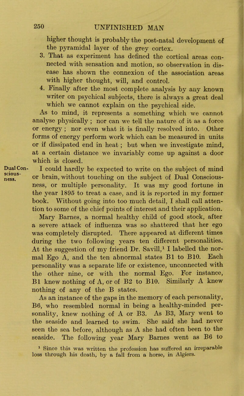 higher thought is probably the post-natal development of the pyramidal layer of the grey cortex. 3. That as experiment has defined the cortical areas con- nected with sensation and motion, so observation in dis- ease has shown the connexion of the association areas with higher thought, will, and control. 4. Finally after the most complete analysis by any known writer on psychical subjects, there is always a great deal which we cannot explain on the psychical side. As to mind, it represents a something which we cannot analyse physically ; nor can we tell the nature of it as a force or energy ; nor even what it is finally resolved into. Other forms of energy perform work which can be measured in units or if dissipated end in heat; but when we investigate mind, at a certain distance we invariably come up against a door which is closed. Con- I could hardly be expected to write on the subject of mind or brain, without touching on the subject of Dual Conscious- ness, or multiple personaHty. It was my good fortune in the year 1895 to treat a case, and it is reported in my former book. Without going into too much detail, I shall call atten- tion to some of the chief points of interest and their application. Mary Barnes, a normal healthy child of good stock, after a severe attack of influenza was so shattered that her ego was completely disrupted. There appeared at different times during the two following years ten different personahties. At the suggestion of my friend Dr. Savill,^ I labelled the nor- mal Ego A, and the ten abnormal states Bl to BlO. Each personality was a separate life or existence, unconnected mth the other nine, or with the normal Ego. For instance, Bl knew nothing of A, or of B2 to BIO. Similarly A knew nothing of any of the B states. As an instance of the gaps in the memory of each personality, B6, who resembled normal in being a healthy-minded per- sonaHty, knew nothing of A or B3. As B3, Mary went to the seaside and learned to swim. She said she had never seen the sea before, although as A she had often been to the seaside. The following year Mary Barnes went as B6 to * Since this was written the profession has suffered an irreparable loss through his death, by a fall from a horse, in Algiers.