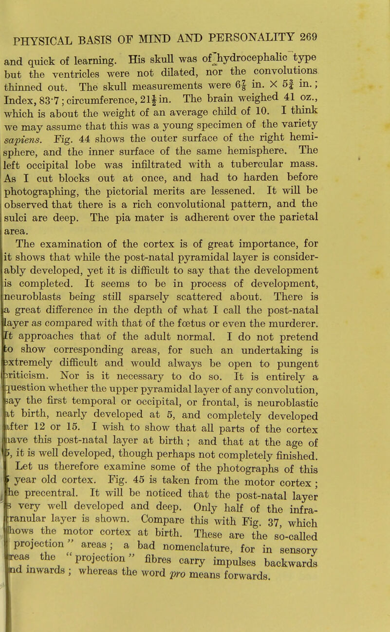 and quick of learning. His skuU was of^hydrocephalic'^type but the ventricles were not dilated, nor the convolutions thinned out. The skull measurements were 6| in. X 5| in.; Index, 83-7; circumference, 21| in. The brain weighed 41 oz., which is about the weight of an average child of 10. I think we may assume that this was a young specimen of the variety sapiens. Kg. 44 shows the outer surface of the right hemi- sphere, and the inner surface of the same hemisphere. The left occipital lobe was infiltrated with a tubercular mass. As I cut blocks out at once, and had to harden before photographing, the pictorial merits are lessened. It will be observed that there is a rich convolutional pattern, and the sulci are deep. The pia mater is adherent over the parietal area. The examination of the cortex is of great importance, for it shows that while the post-natal pyramidal layer is consider- ably developed, yet it is difficult to say that the development lis completed. It seems to be in process of development, neuroblasts being still sparsely scattered about. There is a great difference in the depth of what I caU the post-natal layer as compared with that of the foetus or even the murderer. It approaches that of the adult normal. I do not pretend to show corresponding areas, for such an undertaking is gxtremely difficult and would always be open to pungent criticism. Nor is it necessary to do so. It is entirely a r^uestion whether the upper pyramidal layer of any convolution, Bay the first temporal or occipital, or frontal, is neuroblastic I at birth, nearly developed at 5, and completely developed fter 12 or 15. I wish to show that all parts of the cortex ave this post-natal layer at birth ; and that at the age of , it is well developed, though perhaps not completely finished. Let us therefore examine some of the photographs of this year old cortex. Fig. 45 is taken from the motor cortex ; e precentral. It will be noticed that the post-natal layer very weU developed and deep. Only half of the infra- ranular layer is shown. Compare this with Fig. 37, which ows the motor cortex at birth. These are the so-caUed projection areas; a bad nomenclature, for in sensory •eas the projection fibres carry impulses backwards d mwards ; whereas the word pro means forwards