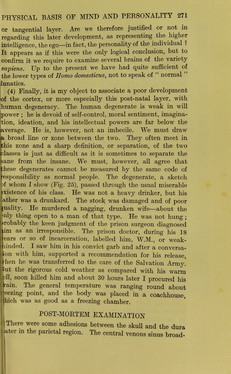 or tangential layer. Are we therefore justified or not in regarding this later development, as representing the higher intelligence, the ego—in fact, the personality of the individual ? It appears as if this were the only logical conclusion, but to ccmfirm it we require to examine several brains of the variety sapiens. Up to the present we have had quite sufficient of the lower types of Homo domesticus, not to speak of  normal  lunatics. (4) Finally, it is my object to associate a poor development of the cortex, or more especially this post-natal layer, with Ihuman degeneracy. The human degenerate is weak in will power ; he is devoid of self-control, moral sentiment, imagina- tion, ideation, and his intellectual powers are far below the average. He is, however, not an imbecile. We must draw a broad Hne or zone between the two. They often meet in this zone and a sharp definition, or separation, of the two classes is just as difficult as it is sometimes to separate the sane from the insane. We must, however, all agree that these degenerates cannot be measured by the same code of responsibility as normal people. The degenerate, a sketch Df whom I show (Fig, 25), passed through the usual miserable existence of his class. He was not a heavy drinker, but his lather was a drunkard. The stock was damaged and of poor Quality. He murdered a nagging, drunken wife—about the ^nly thing open to a man of that type. He was not hung ; probably the keen judgment of the prison surgeon diagnosed im as an irresponsible. The prison doctor, during his 18 ears or so of incarceration, labelled him, W.M., or weak- linded. I saw him in his convict garb and after a conversa- on with him, supported a recommendation for his release, hen he was transferred to the care of the Salvation Army ut the rigorous cold weather as compared with his warm )11, soon killed him and about 30 hours later I procured his rain. The general temperature was ranging round about eezing point, and the body was placed in a coachhouse, Iiich was as good as a freezing chamber. POST-MORTEM EXAMINATION There were some adhesions between the skull and the dura Iter m the parietal region. The central venous sinus broad-
